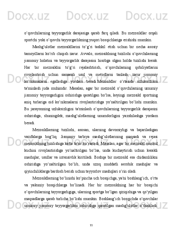 o‘quvchilarning   tayyorgarlik   darajasiga   qarab   farq   qiladi.   Bu   mezosikllar   orqali
sportchi yoki o‘quvchi tayyorgarlikning yuqori bosqichlariga erishishi mumkin.
Mashg‘ulotlar   mezosikllarini   to‘g‘ri   tashkil   etish   uchun   bir   necha   asosiy
tamoyillarni   ko‘rib   chiqish   zarur.   Avvalo,   mezosiklning   tuzilishi   o‘quvchilarning
jismoniy   holatini   va   tayyorgarlik   darajasini   hisobga   olgan   holda   tuzilishi   kerak.
Har   bir   mezosiklni   to‘g‘ri   rejalashtirish,   o‘quvchilarning   qobiliyatlarini
rivojlantirish   uchun   samarali   usul   va   metodlarni   tanlash,   zarur   jismoniy
ko‘nikmalarni   egallashga   yordam   beradi.Mezosikllar   o‘rtasida   uzluksizlikni
ta'minlash   juda   muhimdir.   Masalan,   agar   bir   mezosikl   o‘quvchilarning   umumiy
jismoniy   tayyorgarligini   oshirishga   qaratilgan   bo‘lsa,   keyingi   mezosikl   sportning
aniq   turlariga   oid   ko‘nikmalarni   rivojlantirishga   yo‘naltirilgan   bo‘lishi   mumkin.
Bu   jarayonning   uzluksizligini   ta'minlash   o‘quvchilarning   tayyorgarlik   darajasini
oshirishga,   shuningdek,   mashg‘ulotlarning   unumdorligini   yaxshilashga   yordam
beradi.
Mezosikllarning   tuzilishi,   asosan,   ularning   davomiyligi   va   bajariladigan
vazifalarga   bog‘liq.   Jismoniy   tarbiya   mashg‘ulotlarining   maqsadi   va   rejasi
mezosiklning tuzilishiga katta ta'sir ko‘rsatadi. Masalan, agar bir mezosikl muskul
kuchini   rivojlantirishga   yo‘naltirilgan   bo‘lsa,   unda   kuchaytirish   uchun   kerakli
mashqlar,   usullar   va   intensivlik   kiritiladi.   Boshqa   bir   mezosikl   esa   chidamlilikni
oshirishga   yo‘naltirilgan   bo‘lib,   unda   uzoq   muddatli   aerobik   mashqlar   va
qiyinchiliklarga bardosh berish uchun tayyorlov mashqlari o‘rin oladi.
Mezosikllarning bo‘linishi ko‘pincha uch bosqichga, ya'ni boshlang‘ich, o‘rta
va   yakuniy   bosqichlarga   bo‘linadi.   Har   bir   mezosiklning   har   bir   bosqichi
o‘quvchilarning tayyorgarligiga, ularning sportga bo‘lgan qiziqishiga va qo‘yilgan
maqsadlarga qarab turlicha bo‘lishi  mumkin. Boshlang‘ich bosqichda o‘quvchilar
umumiy   jismoniy   tayyorgarlikni   oshirishga   qaratilgan   mashg‘ulotlar   o‘tkaziladi.
11 