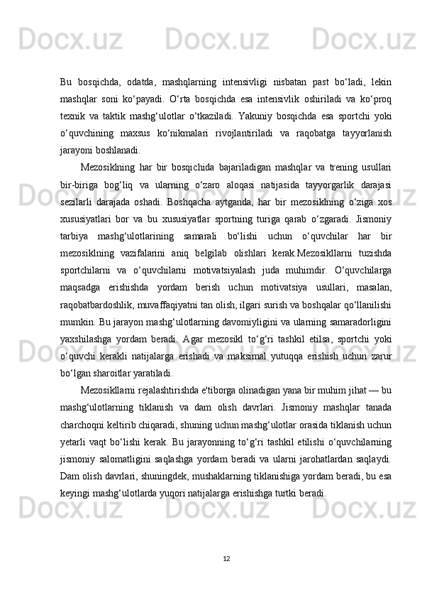 Bu   bosqichda,   odatda,   mashqlarning   intensivligi   nisbatan   past   bo‘ladi,   lekin
mashqlar   soni   ko‘payadi.   O‘rta   bosqichda   esa   intensivlik   oshiriladi   va   ko‘proq
texnik   va   taktik   mashg‘ulotlar   o‘tkaziladi.   Yakuniy   bosqichda   esa   sportchi   yoki
o‘quvchining   maxsus   ko‘nikmalari   rivojlantiriladi   va   raqobatga   tayyorlanish
jarayoni boshlanadi.
Mezosiklning   har   bir   bosqichida   bajariladigan   mashqlar   va   trening   usullari
bir-biriga   bog‘liq   va   ularning   o‘zaro   aloqasi   natijasida   tayyorgarlik   darajasi
sezilarli   darajada   oshadi.   Boshqacha   aytganda,   har   bir   mezosiklning   o‘ziga   xos
xususiyatlari   bor   va   bu   xususiyatlar   sportning   turiga   qarab   o‘zgaradi.   Jismoniy
tarbiya   mashg‘ulotlarining   samarali   bo‘lishi   uchun   o‘quvchilar   har   bir
mezosiklning   vazifalarini   aniq   belgilab   olishlari   kerak.Mezosikllarni   tuzishda
sportchilarni   va   o‘quvchilarni   motivatsiyalash   juda   muhimdir.   O‘quvchilarga
maqsadga   erishishda   yordam   berish   uchun   motivatsiya   usullari,   masalan,
raqobatbardoshlik, muvaffaqiyatni tan olish, ilgari surish va boshqalar qo‘llanilishi
mumkin. Bu jarayon mashg‘ulotlarning davomiyligini va ularning samaradorligini
yaxshilashga   yordam   beradi.   Agar   mezosikl   to‘g‘ri   tashkil   etilsa,   sportchi   yoki
o‘quvchi   kerakli   natijalarga   erishadi   va   maksimal   yutuqqa   erishish   uchun   zarur
bo‘lgan sharoitlar yaratiladi.
Mezosikllarni rejalashtirishda e'tiborga olinadigan yana bir muhim jihat — bu
mashg‘ulotlarning   tiklanish   va   dam   olish   davrlari.   Jismoniy   mashqlar   tanada
charchoqni keltirib chiqaradi, shuning uchun mashg‘ulotlar orasida tiklanish uchun
yetarli   vaqt   bo‘lishi   kerak.   Bu   jarayonning   to‘g‘ri   tashkil   etilishi   o‘quvchilarning
jismoniy   salomatligini   saqlashga   yordam   beradi   va   ularni   jarohatlardan   saqlaydi.
Dam olish davrlari, shuningdek, mushaklarning tiklanishiga yordam beradi, bu esa
keyingi mashg‘ulotlarda yuqori natijalarga erishishga turtki beradi.
12 