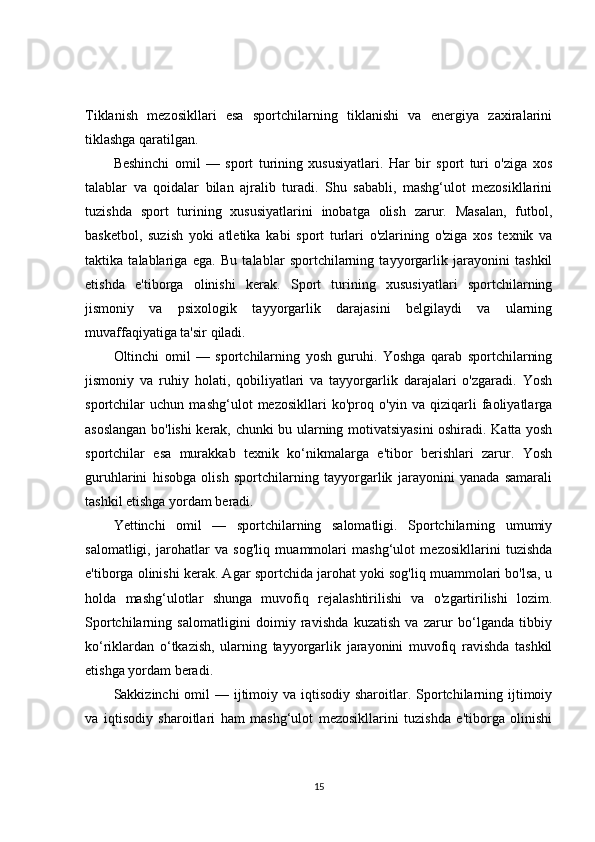 Tiklanish   mezosikllari   esa   sportchilarning   tiklanishi   va   energiya   zaxiralarini
tiklashga qaratilgan.
Beshinchi   omil   —   sport   turining   xususiyatlari.   Har   bir   sport   turi   o'ziga   xos
talablar   va   qoidalar   bilan   ajralib   turadi.   Shu   sababli,   mashg‘ulot   mezosikllarini
tuzishda   sport   turining   xususiyatlarini   inobatga   olish   zarur.   Masalan,   futbol,
basketbol,   suzish   yoki   atletika   kabi   sport   turlari   o'zlarining   o'ziga   xos   texnik   va
taktika   talablariga   ega.   Bu   talablar   sportchilarning   tayyorgarlik   jarayonini   tashkil
etishda   e'tiborga   olinishi   kerak.   Sport   turining   xususiyatlari   sportchilarning
jismoniy   va   psixologik   tayyorgarlik   darajasini   belgilaydi   va   ularning
muvaffaqiyatiga ta'sir qiladi.
Oltinchi   omil   —   sportchilarning   yosh   guruhi.   Yoshga   qarab   sportchilarning
jismoniy   va   ruhiy   holati,   qobiliyatlari   va   tayyorgarlik   darajalari   o'zgaradi.   Yosh
sportchilar   uchun   mashg‘ulot   mezosikllari   ko'proq   o'yin   va   qiziqarli   faoliyatlarga
asoslangan bo'lishi kerak, chunki bu ularning motivatsiyasini  oshiradi. Katta yosh
sportchilar   esa   murakkab   texnik   ko‘nikmalarga   e'tibor   berishlari   zarur.   Yosh
guruhlarini   hisobga   olish   sportchilarning   tayyorgarlik   jarayonini   yanada   samarali
tashkil etishga yordam beradi.
Yettinchi   omil   —   sportchilarning   salomatligi.   Sportchilarning   umumiy
salomatligi,   jarohatlar   va   sog'liq   muammolari   mashg‘ulot   mezosikllarini   tuzishda
e'tiborga olinishi kerak. Agar sportchida jarohat yoki sog'liq muammolari bo'lsa, u
holda   mashg‘ulotlar   shunga   muvofiq   rejalashtirilishi   va   o'zgartirilishi   lozim.
Sportchilarning   salomatligini   doimiy   ravishda   kuzatish   va   zarur   bo‘lganda   tibbiy
ko‘riklardan   o‘tkazish,   ularning   tayyorgarlik   jarayonini   muvofiq   ravishda   tashkil
etishga yordam beradi.
Sakkizinchi  omil  — ijtimoiy va iqtisodiy sharoitlar. Sportchilarning ijtimoiy
va   iqtisodiy   sharoitlari   ham   mashg‘ulot   mezosikllarini   tuzishda   e'tiborga   olinishi
15 