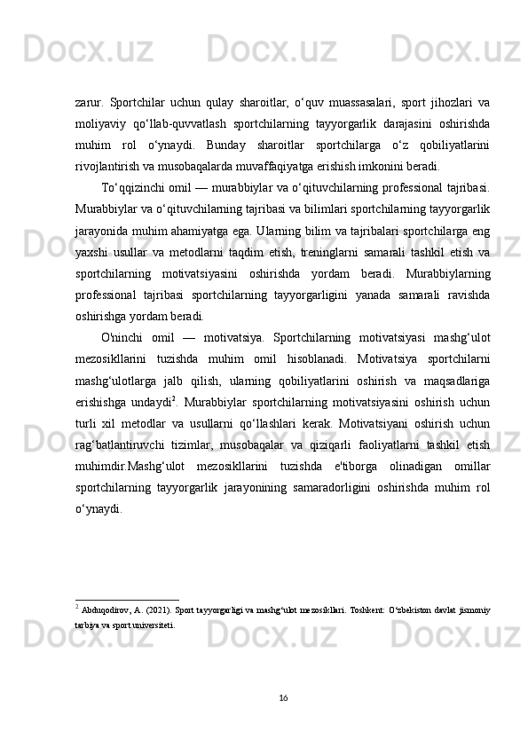 zarur.   Sportchilar   uchun   qulay   sharoitlar,   o‘quv   muassasalari,   sport   jihozlari   va
moliyaviy   qo‘llab-quvvatlash   sportchilarning   tayyorgarlik   darajasini   oshirishda
muhim   rol   o‘ynaydi.   Bunday   sharoitlar   sportchilarga   o‘z   qobiliyatlarini
rivojlantirish va musobaqalarda muvaffaqiyatga erishish imkonini beradi.
To‘qqizinchi omil — murabbiylar va o‘qituvchilarning professional  tajribasi.
Murabbiylar va o‘qituvchilarning tajribasi va bilimlari sportchilarning tayyorgarlik
jarayonida muhim ahamiyatga ega. Ularning bilim va tajribalari sportchilarga eng
yaxshi   usullar   va   metodlarni   taqdim   etish,   treninglarni   samarali   tashkil   etish   va
sportchilarning   motivatsiyasini   oshirishda   yordam   beradi.   Murabbiylarning
professional   tajribasi   sportchilarning   tayyorgarligini   yanada   samarali   ravishda
oshirishga yordam beradi.
O'ninchi   omil   —   motivatsiya.   Sportchilarning   motivatsiyasi   mashg‘ulot
mezosikllarini   tuzishda   muhim   omil   hisoblanadi.   Motivatsiya   sportchilarni
mashg‘ulotlarga   jalb   qilish,   ularning   qobiliyatlarini   oshirish   va   maqsadlariga
erishishga   undaydi 2
.   Murabbiylar   sportchilarning   motivatsiyasini   oshirish   uchun
turli   xil   metodlar   va   usullarni   qo‘llashlari   kerak.   Motivatsiyani   oshirish   uchun
rag‘batlantiruvchi   tizimlar,   musobaqalar   va   qiziqarli   faoliyatlarni   tashkil   etish
muhimdir.Mashg‘ulot   mezosikllarini   tuzishda   e'tiborga   olinadigan   omillar
sportchilarning   tayyorgarlik   jarayonining   samaradorligini   oshirishda   muhim   rol
o‘ynaydi.
2
  Abduqodirov, A. (2021).   Sport  tayyorgarligi  va mashg‘ulot mezosikllari . Toshkent:  O‘zbekiston davlat  jismoniy
tarbiya va sport universiteti.
16 