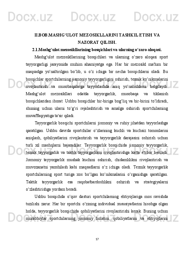 II.BOB.MASHG‘ULOT MEZOSIKLLARINI TASHKIL ETISH VA 
NAZORAT QILISH.
2.1.Mashg‘ulot mezosikllarining bosqichlari va ularning o‘zaro aloqasi.
Mashg‘ulot   mezosikllarining   bosqichlari   va   ularning   o‘zaro   aloqasi   sport
tayyorgarligi   jarayonida   muhim   ahamiyatga   ega.   Har   bir   mezosikl   ma'lum   bir
maqsadga   yo‘naltirilgan   bo‘lib,   u   o‘z   ichiga   bir   necha   bosqichlarni   oladi.   Bu
bosqichlar sportchilarning jismoniy tayyorgarligini oshirish, texnik ko‘nikmalarini
rivojlantirish   va   musobaqalarga   tayyorlashda   aniq   yo‘nalishlarni   belgilaydi.
Mashg‘ulot   mezosikllari   odatda   tayyorgarlik,   musobaqa   va   tiklanish
bosqichlaridan   iborat.   Ushbu   bosqichlar   bir-biriga   bog‘liq   va   bir-birini   to‘ldiradi,
shuning   uchun   ularni   to‘g‘ri   rejalashtirish   va   amalga   oshirish   sportchilarning
muvaffaqiyatiga ta'sir qiladi.
Tayyorgarlik   bosqichi   sportchilarni   jismoniy   va   ruhiy   jihatdan   tayyorlashga
qaratilgan.   Ushbu   davrda   sportchilar   o‘zlarining   kuchli   va   kuchsiz   tomonlarini
aniqlash,   qobiliyatlarini   rivojlantirish   va   tayyorgarlik   darajasini   oshirish   uchun
turli   xil   mashqlarni   bajaradilar.   Tayyorgarlik   bosqichida   jismoniy   tayyorgarlik,
texnik   tayyorgarlik   va   taktik   tayyorgarlikni   rivojlantirishga   katta   e'tibor   beriladi.
Jismoniy   tayyorgarlik   mushak   kuchini   oshirish,   chidamlilikni   rivojlantirish   va
muvozanatni   yaxshilash   kabi   maqsadlarni   o‘z   ichiga   oladi.   Texnik   tayyorgarlik
sportchilarning   sport   turiga   xos   bo‘lgan   ko‘nikmalarini   o‘rganishga   qaratilgan.
Taktik   tayyorgarlik   esa   raqobatbardoshlikni   oshirish   va   strategiyalarni
o‘zlashtirishga yordam beradi.
Ushbu   bosqichda   o‘quv   dasturi   sportchilarning   ehtiyojlariga   mos   ravishda
tuzilishi   zarur.   Har   bir   sportchi   o‘zining   individual   xususiyatlarini   hisobga   olgan
holda,   tayyorgarlik   bosqichida   qobiliyatlarini   rivojlantirishi   kerak.   Buning   uchun
murabbiylar   sportchilarning   jismoniy   holatini,   qobiliyatlarini   va   ehtiyojlarini
17