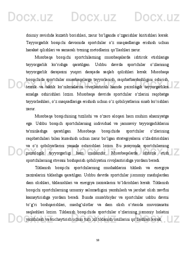 doimiy ravishda kuzatib borishlari, zarur bo‘lganda o‘zgarishlar  kiritishlari kerak.
Tayyorgarlik   bosqichi   davomida   sportchilar   o‘z   maqsadlariga   erishish   uchun
harakat qilishlari va samarali trening metodlarini qo‘llashlari zarur.
Musobaqa   bosqichi   sportchilarning   musobaqalarda   ishtirok   etishlariga
tayyorgarlik   ko‘rishga   qaratilgan.   Ushbu   davrda   sportchilar   o‘zlarining
tayyorgarlik   darajasini   yuqori   darajada   saqlab   qolishlari   kerak.   Musobaqa
bosqichida   sportchilar   musobaqalarga   tayyorlanish,   raqobatbardoshligini   oshirish,
texnik   va   taktik   ko‘nikmalarini   rivojlantirish   hamda   psixologik   tayyorgarlikni
amalga   oshirishlari   lozim.   Musobaqa   davrida   sportchilar   o‘zlarini   raqobatga
tayyorlashlari, o‘z maqsadlariga erishish uchun o‘z qobiliyatlarini sinab ko‘rishlari
zarur.
Musobaqa   bosqichining   tuzilishi   va   o‘zaro   aloqasi   ham   muhim   ahamiyatga
ega.   Ushbu   bosqich   sportchilarning   individual   va   jamoaviy   tayyorgarliklarini
ta'minlashga   qaratilgan.   Musobaqa   bosqichida   sportchilar   o‘zlarining
raqobatchilari   bilan kurashish  uchun  zarur  bo‘lgan strategiyalarni   o‘zlashtirishlari
va   o‘z   qobiliyatlarini   yanada   oshirishlari   lozim.   Bu   jarayonda   sportchilarning
psixologik   tayyorgarligi   ham   muhimdir.   Musobaqalarda   ishtirok   etish
sportchilarning stressni boshqarish qobiliyatini rivojlantirishga yordam beradi.
Tiklanish   bosqichi   sportchilarning   mushaklarini   tiklash   va   energiya
zaxiralarini   tiklashga   qaratilgan.   Ushbu   davrda   sportchilar   jismoniy   mashqlardan
dam   olishlari,   tiklanishlari   va   energiya   zaxiralarini   to‘ldirishlari   kerak.   Tiklanish
bosqichi sportchilarning umumiy salomatligini yaxshilash va jarohat olish xavfini
kamaytirishga   yordam   beradi.   Bunda   murabbiylar   va   sportchilar   ushbu   davrni
to‘g‘ri   boshqarishlari,   mashg‘ulotlar   va   dam   olish   o‘rtasida   muvozanatni
saqlashlari   lozim.   Tiklanish   bosqichida   sportchilar   o‘zlarining   jismoniy   holatini
yaxshilash va kuchaytirish uchun turli xil tiklanish usullarini qo‘llashlari kerak.
18 