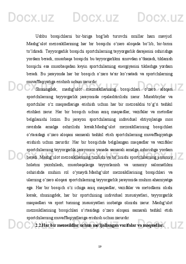 Ushbu   bosqichlarni   bir-biriga   bog‘lab   turuvchi   omillar   ham   mavjud.
Mashg‘ulot   mezosikllarining   har   bir   bosqichi   o‘zaro   aloqada   bo‘lib,   bir-birini
to‘ldiradi. Tayyorgarlik bosqichi sportchilarning tayyorgarlik darajasini oshirishga
yordam beradi, musobaqa bosqichi bu tayyorgarlikni sinovdan o‘tkazadi, tiklanish
bosqichi   esa   musobaqadan   keyin   sportchilarning   energiyasini   tiklashga   yordam
beradi.   Bu   jarayonda   har   bir   bosqich   o‘zaro   ta'sir   ko‘rsatadi   va   sportchilarning
muvaffaqiyatiga erishish uchun zarurdir.
Shuningdek,   mashg‘ulot   mezosikllarining   bosqichlari   o‘zaro   aloqasi
sportchilarning   tayyorgarlik   jarayonida   rejalashtirilishi   zarur.   Murabbiylar   va
sportchilar   o‘z   maqsadlariga   erishish   uchun   har   bir   mezosiklni   to‘g‘ri   tashkil
etishlari   zarur.   Har   bir   bosqich   uchun   aniq   maqsadlar,   vazifalar   va   metodlar
belgilanishi   lozim.   Bu   jarayon   sportchilarning   individual   ehtiyojlariga   mos
ravishda   amalga   oshirilishi   kerak.Mashg‘ulot   mezosikllarining   bosqichlari
o‘rtasidagi   o‘zaro   aloqani   samarali   tashkil   etish   sportchilarning   muvaffaqiyatiga
erishish   uchun   zarurdir.   Har   bir   bosqichda   belgilangan   maqsadlar   va   vazifalar
sportchilarning tayyorgarlik jarayonini yanada samarali amalga oshirishga yordam
beradi. Mashg‘ulot mezosikllarining tuzilishi va bo‘linishi sportchilarning jismoniy
holatini   yaxshilash,   musobaqalarga   tayyorlanish   va   umumiy   salomatlikni
oshirishda   muhim   rol   o‘ynaydi.Mashg‘ulot   mezosikllarining   bosqichlari   va
ularning o‘zaro aloqasi sportchilarning tayyorgarlik jarayonida muhim ahamiyatga
ega.   Har   bir   bosqich   o‘z   ichiga   aniq   maqsadlar,   vazifalar   va   metodlarni   olishi
kerak,   shuningdek,   har   bir   sportchining   individual   xususiyatlari,   tayyorgarlik
maqsadlari   va   sport   turining   xususiyatlari   inobatga   olinishi   zarur.   Mashg‘ulot
mezosikllarining   bosqichlari   o‘rtasidagi   o‘zaro   aloqani   samarali   tashkil   etish
sportchilarning muvaffaqiyatlariga erishish uchun zarurdir.
2.2.Har bir mezosikllar uchun mo‘ljallangan vazifalar va maqsadlar.
19 