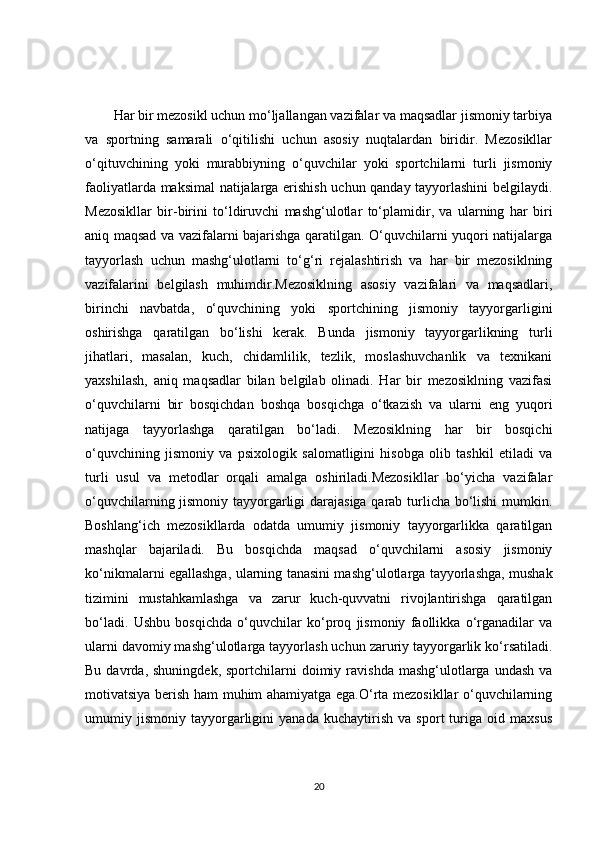 Har bir mezosikl uchun mo‘ljallangan vazifalar va maqsadlar jismoniy tarbiya
va   sportning   samarali   o‘qitilishi   uchun   asosiy   nuqtalardan   biridir.   Mezosikllar
o‘qituvchining   yoki   murabbiyning   o‘quvchilar   yoki   sportchilarni   turli   jismoniy
faoliyatlarda maksimal natijalarga erishish uchun qanday tayyorlashini belgilaydi.
Mezosikllar   bir-birini   to‘ldiruvchi   mashg‘ulotlar   to‘plamidir,   va   ularning   har   biri
aniq maqsad va vazifalarni bajarishga qaratilgan. O‘quvchilarni yuqori natijalarga
tayyorlash   uchun   mashg‘ulotlarni   to‘g‘ri   rejalashtirish   va   har   bir   mezosiklning
vazifalarini   belgilash   muhimdir.Mezosiklning   asosiy   vazifalari   va   maqsadlari,
birinchi   navbatda,   o‘quvchining   yoki   sportchining   jismoniy   tayyorgarligini
oshirishga   qaratilgan   bo‘lishi   kerak.   Bunda   jismoniy   tayyorgarlikning   turli
jihatlari,   masalan,   kuch,   chidamlilik,   tezlik,   moslashuvchanlik   va   texnikani
yaxshilash,   aniq   maqsadlar   bilan   belgilab   olinadi.   Har   bir   mezosiklning   vazifasi
o‘quvchilarni   bir   bosqichdan   boshqa   bosqichga   o‘tkazish   va   ularni   eng   yuqori
natijaga   tayyorlashga   qaratilgan   bo‘ladi.   Mezosiklning   har   bir   bosqichi
o‘quvchining   jismoniy   va   psixologik   salomatligini   hisobga   olib   tashkil   etiladi   va
turli   usul   va   metodlar   orqali   amalga   oshiriladi.Mezosikllar   bo‘yicha   vazifalar
o‘quvchilarning jismoniy tayyorgarligi darajasiga qarab turlicha bo‘lishi mumkin.
Boshlang‘ich   mezosikllarda   odatda   umumiy   jismoniy   tayyorgarlikka   qaratilgan
mashqlar   bajariladi.   Bu   bosqichda   maqsad   o‘quvchilarni   asosiy   jismoniy
ko‘nikmalarni egallashga, ularning tanasini mashg‘ulotlarga tayyorlashga, mushak
tizimini   mustahkamlashga   va   zarur   kuch-quvvatni   rivojlantirishga   qaratilgan
bo‘ladi.   Ushbu   bosqichda   o‘quvchilar   ko‘proq   jismoniy   faollikka   o‘rganadilar   va
ularni davomiy mashg‘ulotlarga tayyorlash uchun zaruriy tayyorgarlik ko‘rsatiladi.
Bu  davrda,  shuningdek,   sportchilarni  doimiy  ravishda  mashg‘ulotlarga  undash   va
motivatsiya berish ham muhim ahamiyatga ega.O‘rta mezosikllar o‘quvchilarning
umumiy   jismoniy   tayyorgarligini   yanada   kuchaytirish   va   sport   turiga   oid   maxsus
20 