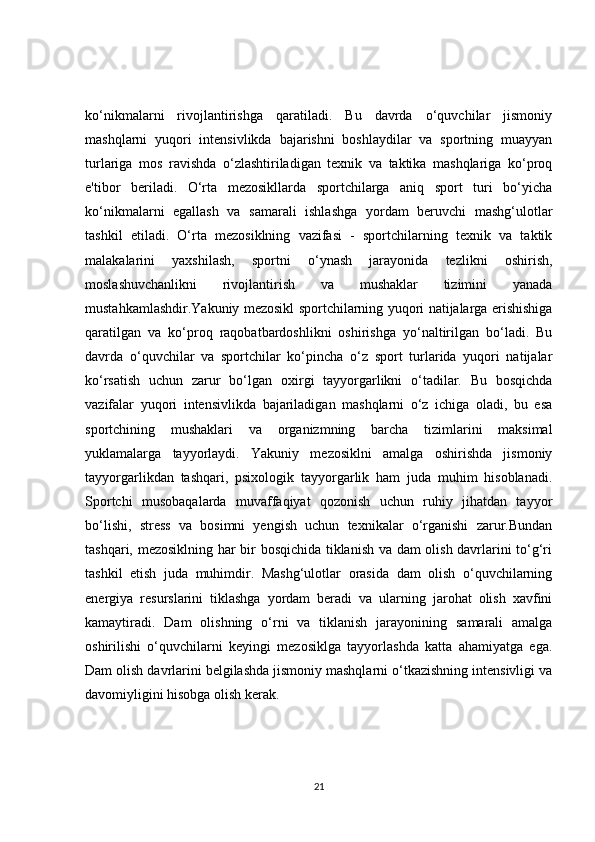 ko‘nikmalarni   rivojlantirishga   qaratiladi.   Bu   davrda   o‘quvchilar   jismoniy
mashqlarni   yuqori   intensivlikda   bajarishni   boshlaydilar   va   sportning   muayyan
turlariga   mos   ravishda   o‘zlashtiriladigan   texnik   va   taktika   mashqlariga   ko‘proq
e'tibor   beriladi.   O‘rta   mezosikllarda   sportchilarga   aniq   sport   turi   bo‘yicha
ko‘nikmalarni   egallash   va   samarali   ishlashga   yordam   beruvchi   mashg‘ulotlar
tashkil   etiladi.   O‘rta   mezosiklning   vazifasi   -   sportchilarning   texnik   va   taktik
malakalarini   yaxshilash,   sportni   o‘ynash   jarayonida   tezlikni   oshirish,
moslashuvchanlikni   rivojlantirish   va   mushaklar   tizimini   yanada
mustahkamlashdir.Yakuniy mezosikl sportchilarning yuqori natijalarga erishishiga
qaratilgan   va   ko‘proq   raqobatbardoshlikni   oshirishga   yo‘naltirilgan   bo‘ladi.   Bu
davrda   o‘quvchilar   va   sportchilar   ko‘pincha   o‘z   sport   turlarida   yuqori   natijalar
ko‘rsatish   uchun   zarur   bo‘lgan   oxirgi   tayyorgarlikni   o‘tadilar.   Bu   bosqichda
vazifalar   yuqori   intensivlikda   bajariladigan   mashqlarni   o‘z   ichiga   oladi,   bu   esa
sportchining   mushaklari   va   organizmning   barcha   tizimlarini   maksimal
yuklamalarga   tayyorlaydi.   Yakuniy   mezosiklni   amalga   oshirishda   jismoniy
tayyorgarlikdan   tashqari,   psixologik   tayyorgarlik   ham   juda   muhim   hisoblanadi.
Sportchi   musobaqalarda   muvaffaqiyat   qozonish   uchun   ruhiy   jihatdan   tayyor
bo‘lishi,   stress   va   bosimni   yengish   uchun   texnikalar   o‘rganishi   zarur.Bundan
tashqari, mezosiklning har bir bosqichida tiklanish va dam olish davrlarini to‘g‘ri
tashkil   etish   juda   muhimdir.   Mashg‘ulotlar   orasida   dam   olish   o‘quvchilarning
energiya   resurslarini   tiklashga   yordam   beradi   va   ularning   jarohat   olish   xavfini
kamaytiradi.   Dam   olishning   o‘rni   va   tiklanish   jarayonining   samarali   amalga
oshirilishi   o‘quvchilarni   keyingi   mezosiklga   tayyorlashda   katta   ahamiyatga   ega.
Dam olish davrlarini belgilashda jismoniy mashqlarni o‘tkazishning intensivligi va
davomiyligini hisobga olish kerak.
21 