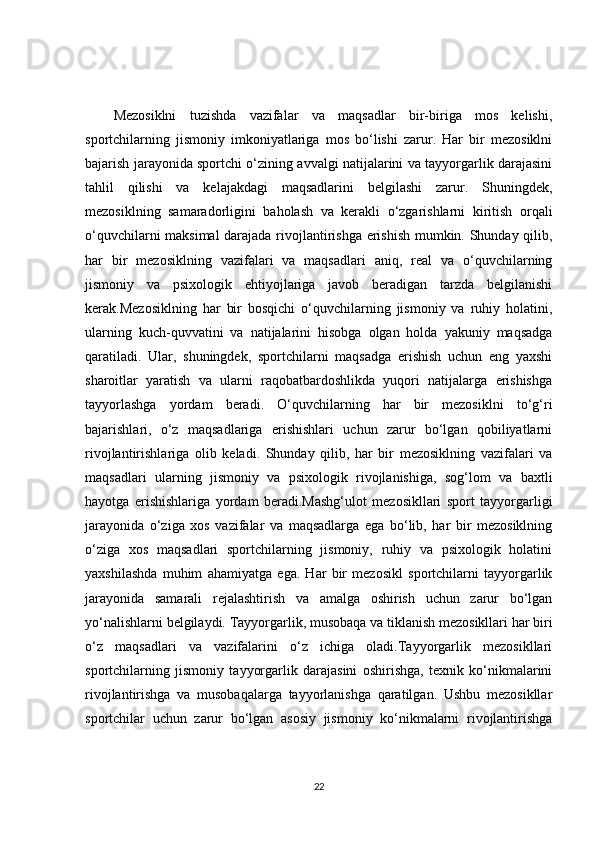 Mezosiklni   tuzishda   vazifalar   va   maqsadlar   bir-biriga   mos   kelishi,
sportchilarning   jismoniy   imkoniyatlariga   mos   bo‘lishi   zarur.   Har   bir   mezosiklni
bajarish jarayonida sportchi o‘zining avvalgi natijalarini va tayyorgarlik darajasini
tahlil   qilishi   va   kelajakdagi   maqsadlarini   belgilashi   zarur.   Shuningdek,
mezosiklning   samaradorligini   baholash   va   kerakli   o‘zgarishlarni   kiritish   orqali
o‘quvchilarni maksimal  darajada rivojlantirishga erishish mumkin. Shunday qilib,
har   bir   mezosiklning   vazifalari   va   maqsadlari   aniq,   real   va   o‘quvchilarning
jismoniy   va   psixologik   ehtiyojlariga   javob   beradigan   tarzda   belgilanishi
kerak.Mezosiklning   har   bir   bosqichi   o‘quvchilarning   jismoniy   va   ruhiy   holatini,
ularning   kuch-quvvatini   va   natijalarini   hisobga   olgan   holda   yakuniy   maqsadga
qaratiladi.   Ular,   shuningdek,   sportchilarni   maqsadga   erishish   uchun   eng   yaxshi
sharoitlar   yaratish   va   ularni   raqobatbardoshlikda   yuqori   natijalarga   erishishga
tayyorlashga   yordam   beradi.   O‘quvchilarning   har   bir   mezosiklni   to‘g‘ri
bajarishlari,   o‘z   maqsadlariga   erishishlari   uchun   zarur   bo‘lgan   qobiliyatlarni
rivojlantirishlariga   olib   keladi.   Shunday   qilib,   har   bir   mezosiklning   vazifalari   va
maqsadlari   ularning   jismoniy   va   psixologik   rivojlanishiga,   sog‘lom   va   baxtli
hayotga   erishishlariga   yordam   beradi.Mashg‘ulot   mezosikllari   sport   tayyorgarligi
jarayonida   o‘ziga   xos   vazifalar   va   maqsadlarga   ega   bo‘lib,   har   bir   mezosiklning
o‘ziga   xos   maqsadlari   sportchilarning   jismoniy,   ruhiy   va   psixologik   holatini
yaxshilashda   muhim   ahamiyatga   ega.   Har   bir   mezosikl   sportchilarni   tayyorgarlik
jarayonida   samarali   rejalashtirish   va   amalga   oshirish   uchun   zarur   bo‘lgan
yo‘nalishlarni belgilaydi. Tayyorgarlik, musobaqa va tiklanish mezosikllari har biri
o‘z   maqsadlari   va   vazifalarini   o‘z   ichiga   oladi.Tayyorgarlik   mezosikllari
sportchilarning   jismoniy   tayyorgarlik   darajasini   oshirishga,   texnik   ko‘nikmalarini
rivojlantirishga   va   musobaqalarga   tayyorlanishga   qaratilgan.   Ushbu   mezosikllar
sportchilar   uchun   zarur   bo‘lgan   asosiy   jismoniy   ko‘nikmalarni   rivojlantirishga
22 