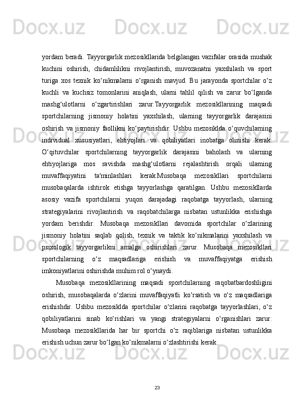 yordam beradi. Tayyorgarlik mezosikllarida belgilangan vazifalar orasida mushak
kuchini   oshirish,   chidamlilikni   rivojlantirish,   muvozanatni   yaxshilash   va   sport
turiga   xos   texnik   ko‘nikmalarni   o‘rganish   mavjud.   Bu   jarayonda   sportchilar   o‘z
kuchli   va   kuchsiz   tomonlarini   aniqlash,   ularni   tahlil   qilish   va   zarur   bo‘lganda
mashg‘ulotlarni   o‘zgartirishlari   zarur.Tayyorgarlik   mezosikllarining   maqsadi
sportchilarning   jismoniy   holatini   yaxshilash,   ularning   tayyorgarlik   darajasini
oshirish   va   jismoniy   faollikni   ko‘paytirishdir.   Ushbu   mezosiklda   o‘quvchilarning
individual   xususiyatlari,   ehtiyojlari   va   qobiliyatlari   inobatga   olinishi   kerak.
O‘qituvchilar   sportchilarning   tayyorgarlik   darajasini   baholash   va   ularning
ehtiyojlariga   mos   ravishda   mashg‘ulotlarni   rejalashtirish   orqali   ularning
muvaffaqiyatini   ta'minlashlari   kerak.Musobaqa   mezosikllari   sportchilarni
musobaqalarda   ishtirok   etishga   tayyorlashga   qaratilgan.   Ushbu   mezosikllarda
asosiy   vazifa   sportchilarni   yuqori   darajadagi   raqobatga   tayyorlash,   ularning
strategiyalarini   rivojlantirish   va   raqobatchilarga   nisbatan   ustunlikka   erishishga
yordam   berishdir.   Musobaqa   mezosikllari   davomida   sportchilar   o‘zlarining
jismoniy   holatini   saqlab   qolish,   texnik   va   taktik   ko‘nikmalarini   yaxshilash   va
psixologik   tayyorgarlikni   amalga   oshirishlari   zarur.   Musobaqa   mezosikllari
sportchilarning   o‘z   maqsadlariga   erishish   va   muvaffaqiyatga   erishish
imkoniyatlarini oshirishda muhim rol o‘ynaydi.
Musobaqa   mezosikllarining   maqsadi   sportchilarning   raqobatbardoshligini
oshirish,   musobaqalarda   o‘zlarini   muvaffaqiyatli   ko‘rsatish   va   o‘z   maqsadlariga
erishishdir.   Ushbu   mezosiklda   sportchilar   o‘zlarini   raqobatga   tayyorlashlari,   o‘z
qobiliyatlarini   sinab   ko‘rishlari   va   yangi   strategiyalarni   o‘rganishlari   zarur.
Musobaqa   mezosikllarida   har   bir   sportchi   o‘z   raqiblariga   nisbatan   ustunlikka
erishish uchun zarur bo‘lgan ko‘nikmalarni o‘zlashtirishi kerak.
23 