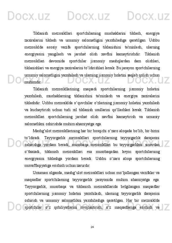 Tiklanish   mezosikllari   sportchilarning   mushaklarini   tiklash,   energiya
zaxiralarini   tiklash   va   umumiy   salomatligini   yaxshilashga   qaratilgan.   Ushbu
mezosiklda   asosiy   vazifa   sportchilarning   tiklanishini   ta'minlash,   ularning
energiyasini   yangilash   va   jarohat   olish   xavfini   kamaytirishdir.   Tiklanish
mezosikllari   davomida   sportchilar   jismoniy   mashqlardan   dam   olishlari,
tiklanishlari va energiya zaxiralarini to‘ldirishlari kerak. Bu jarayon sportchilarning
umumiy salomatligini yaxshilash va ularning jismoniy holatini saqlab qolish uchun
muhimdir.
Tiklanish   mezosikllarining   maqsadi   sportchilarning   jismoniy   holatini
yaxshilash,   mushaklarning   tiklanishini   ta'minlash   va   energiya   zaxiralarini
tiklashdir. Ushbu mezosiklda  o‘quvchilar o‘zlarining jismoniy holatini yaxshilash
va   kuchaytirish   uchun   turli   xil   tiklanish   usullarini   qo‘llashlari   kerak.   Tiklanish
mezosikllari   sportchilarning   jarohat   olish   xavfini   kamaytirish   va   umumiy
salomatlikni oshirishda muhim ahamiyatga ega.
Mashg‘ulot mezosikllarining har bir bosqichi o‘zaro aloqada bo‘lib, bir-birini
to‘ldiradi.   Tayyorgarlik   mezosikllari   sportchilarning   tayyorgarlik   darajasini
oshirishga   yordam   beradi,   musobaqa   mezosikllari   bu   tayyorgarlikni   sinovdan
o‘tkazadi,   tiklanish   mezosikllari   esa   musobaqadan   keyin   sportchilarning
energiyasini   tiklashga   yordam   beradi.   Ushbu   o‘zaro   aloqa   sportchilarning
muvaffaqiyatiga erishish uchun zarurdir.
Umuman olganda, mashg‘ulot mezosikllari uchun mo‘ljallangan vazifalar va
maqsadlar   sportchilarning   tayyorgarlik   jarayonida   muhim   ahamiyatga   ega.
Tayyorgarlik,   musobaqa   va   tiklanish   mezosikllarida   belgilangan   maqsadlar
sportchilarning   jismoniy   holatini   yaxshilash,   ularning   tayyorgarlik   darajasini
oshirish   va   umumiy   salomatlikni   yaxshilashga   qaratilgan.   Har   bir   mezosiklda
sportchilar   o‘z   qobiliyatlarini   rivojlantirish,   o‘z   maqsadlariga   erishish   va
24 