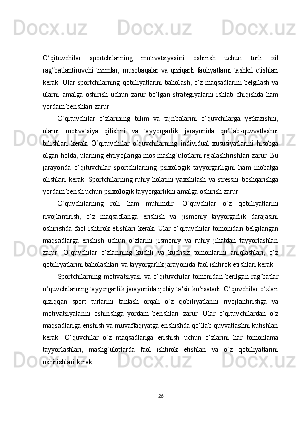 O‘qituvchilar   sportchilarning   motivatsiyasini   oshirish   uchun   turli   xil
rag‘batlantiruvchi   tizimlar,   musobaqalar   va   qiziqarli   faoliyatlarni   tashkil   etishlari
kerak. Ular sportchilarning qobiliyatlarini baholash, o‘z maqsadlarini belgilash va
ularni   amalga   oshirish   uchun   zarur   bo‘lgan   strategiyalarni   ishlab   chiqishda   ham
yordam berishlari zarur.
O‘qituvchilar   o‘zlarining   bilim   va   tajribalarini   o‘quvchilarga   yetkazishni,
ularni   motivatsiya   qilishni   va   tayyorgarlik   jarayonida   qo‘llab-quvvatlashni
bilishlari   kerak.   O‘qituvchilar   o‘quvchilarning   individual   xususiyatlarini   hisobga
olgan holda, ularning ehtiyojlariga mos mashg‘ulotlarni rejalashtirishlari zarur. Bu
jarayonda   o‘qituvchilar   sportchilarning   psixologik   tayyorgarligini   ham   inobatga
olishlari  kerak.  Sportchilarning ruhiy holatini  yaxshilash  va  stressni  boshqarishga
yordam berish uchun psixologik tayyorgarlikni amalga oshirish zarur.
O‘quvchilarning   roli   ham   muhimdir.   O‘quvchilar   o‘z   qobiliyatlarini
rivojlantirish,   o‘z   maqsadlariga   erishish   va   jismoniy   tayyorgarlik   darajasini
oshirishda   faol   ishtirok   etishlari   kerak.   Ular   o‘qituvchilar   tomonidan   belgilangan
maqsadlarga   erishish   uchun   o‘zlarini   jismoniy   va   ruhiy   jihatdan   tayyorlashlari
zarur.   O‘quvchilar   o‘zlarining   kuchli   va   kuchsiz   tomonlarini   aniqlashlari,   o‘z
qobiliyatlarini baholashlari va tayyorgarlik jarayonida faol ishtirok etishlari kerak.
Sportchilarning   motivatsiyasi   va   o‘qituvchilar   tomonidan   berilgan   rag‘batlar
o‘quvchilarning tayyorgarlik jarayonida ijobiy ta'sir ko‘rsatadi. O‘quvchilar o‘zlari
qiziqqan   sport   turlarini   tanlash   orqali   o‘z   qobiliyatlarini   rivojlantirishga   va
motivatsiyalarini   oshirishga   yordam   berishlari   zarur.   Ular   o‘qituvchilardan   o‘z
maqsadlariga erishish va muvaffaqiyatga erishishda qo‘llab-quvvatlashni kutishlari
kerak.   O‘quvchilar   o‘z   maqsadlariga   erishish   uchun   o‘zlarini   har   tomonlama
tayyorlashlari,   mashg‘ulotlarda   faol   ishtirok   etishlari   va   o‘z   qobiliyatlarini
oshirishlari kerak.
26 