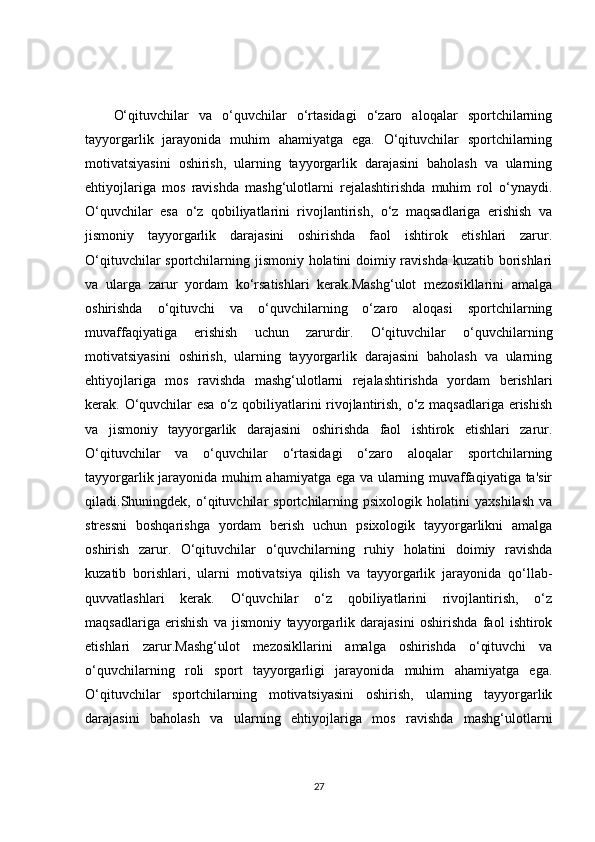 O‘qituvchilar   va   o‘quvchilar   o‘rtasidagi   o‘zaro   aloqalar   sportchilarning
tayyorgarlik   jarayonida   muhim   ahamiyatga   ega.   O‘qituvchilar   sportchilarning
motivatsiyasini   oshirish,   ularning   tayyorgarlik   darajasini   baholash   va   ularning
ehtiyojlariga   mos   ravishda   mashg‘ulotlarni   rejalashtirishda   muhim   rol   o‘ynaydi.
O‘quvchilar   esa   o‘z   qobiliyatlarini   rivojlantirish,   o‘z   maqsadlariga   erishish   va
jismoniy   tayyorgarlik   darajasini   oshirishda   faol   ishtirok   etishlari   zarur.
O‘qituvchilar  sportchilarning jismoniy holatini doimiy ravishda kuzatib borishlari
va   ularga   zarur   yordam   ko‘rsatishlari   kerak.Mashg‘ulot   mezosikllarini   amalga
oshirishda   o‘qituvchi   va   o‘quvchilarning   o‘zaro   aloqasi   sportchilarning
muvaffaqiyatiga   erishish   uchun   zarurdir.   O‘qituvchilar   o‘quvchilarning
motivatsiyasini   oshirish,   ularning   tayyorgarlik   darajasini   baholash   va   ularning
ehtiyojlariga   mos   ravishda   mashg‘ulotlarni   rejalashtirishda   yordam   berishlari
kerak. O‘quvchilar  esa o‘z qobiliyatlarini  rivojlantirish, o‘z maqsadlariga erishish
va   jismoniy   tayyorgarlik   darajasini   oshirishda   faol   ishtirok   etishlari   zarur.
O‘qituvchilar   va   o‘quvchilar   o‘rtasidagi   o‘zaro   aloqalar   sportchilarning
tayyorgarlik jarayonida muhim ahamiyatga ega va ularning muvaffaqiyatiga ta'sir
qiladi.Shuningdek,   o‘qituvchilar   sportchilarning   psixologik   holatini   yaxshilash   va
stressni   boshqarishga   yordam   berish   uchun   psixologik   tayyorgarlikni   amalga
oshirish   zarur.   O‘qituvchilar   o‘quvchilarning   ruhiy   holatini   doimiy   ravishda
kuzatib   borishlari,   ularni   motivatsiya   qilish   va   tayyorgarlik   jarayonida   qo‘llab-
quvvatlashlari   kerak.   O‘quvchilar   o‘z   qobiliyatlarini   rivojlantirish,   o‘z
maqsadlariga   erishish   va   jismoniy   tayyorgarlik   darajasini   oshirishda   faol   ishtirok
etishlari   zarur.Mashg‘ulot   mezosikllarini   amalga   oshirishda   o‘qituvchi   va
o‘quvchilarning   roli   sport   tayyorgarligi   jarayonida   muhim   ahamiyatga   ega.
O‘qituvchilar   sportchilarning   motivatsiyasini   oshirish,   ularning   tayyorgarlik
darajasini   baholash   va   ularning   ehtiyojlariga   mos   ravishda   mashg‘ulotlarni
27 