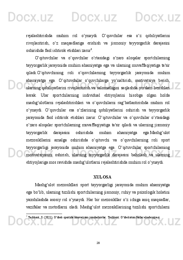 rejalashtirishda   muhim   rol   o‘ynaydi.   O‘quvchilar   esa   o‘z   qobiliyatlarini
rivojlantirish,   o‘z   maqsadlariga   erishish   va   jismoniy   tayyorgarlik   darajasini
oshirishda faol ishtirok etishlari zarur 3
. 
O‘qituvchilar   va   o‘quvchilar   o‘rtasidagi   o‘zaro   aloqalar   sportchilarning
tayyorgarlik jarayonida muhim ahamiyatga ega va ularning muvaffaqiyatiga ta'sir
qiladi.O‘qituvchining   roli   o‘quvchilarning   tayyorgarlik   jarayonida   muhim
ahamiyatga   ega.   O‘qituvchilar   o‘quvchilarga   yo‘naltirish,   motivatsiya   berish,
ularning qobiliyatlarini rivojlantirish va salomatligini saqlashda  yordam  berishlari
kerak.   Ular   sportchilarning   individual   ehtiyojlarini   hisobga   olgan   holda
mashg‘ulotlarni   rejalashtirishlari   va   o‘quvchilarni   rag‘batlantirishda   muhim   rol
o‘ynaydi.   O‘quvchilar   esa   o‘zlarining   qobiliyatlarini   oshirish   va   tayyorgarlik
jarayonida   faol   ishtirok   etishlari   zarur.   O‘qituvchilar   va   o‘quvchilar   o‘rtasidagi
o‘zaro   aloqalar   sportchilarning   muvaffaqiyatiga   ta'sir   qiladi   va   ularning   jismoniy
tayyorgarlik   darajasini   oshirishda   muhim   ahamiyatga   ega.Mashg‘ulot
mezosikllarini   amalga   oshirishda   o‘qituvchi   va   o‘quvchilarning   roli   sport
tayyorgarligi   jarayonida   muhim   ahamiyatga   ega.   O‘qituvchilar   sportchilarning
motivatsiyasini   oshirish,   ularning   tayyorgarlik   darajasini   baholash   va   ularning
ehtiyojlariga mos ravishda mashg‘ulotlarni rejalashtirishda muhim rol o‘ynaydi. 
XULOSA
Mashg‘ulot   mezosikllari   sport   tayyorgarligi   jarayonida   muhim   ahamiyatga
ega bo‘lib, ularning tuzilishi sportchilarning jismoniy, ruhiy va psixologik holatini
yaxshilashda   asosiy   rol   o‘ynaydi.   Har   bir   mezosikllar   o‘z   ichiga   aniq   maqsadlar,
vazifalar   va   metodlarni   oladi.   Mashg‘ulot   mezosikllarining   tuzilishi   sportchilarni
3
 Tashkent, S. (2021).  O‘zbek sportida innovatsion yondashuvlar . Toshkent: O‘zbekiston fanlar akademiyasi.
28 