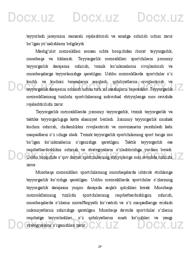 tayyorlash   jarayonini   samarali   rejalashtirish   va   amalga   oshirish   uchun   zarur
bo‘lgan yo‘nalishlarni belgilaydi.
Mashg‘ulot   mezosikllari   asosan   uchta   bosqichdan   iborat:   tayyorgarlik,
musobaqa   va   tiklanish.   Tayyorgarlik   mezosikllari   sportchilarni   jismoniy
tayyorgarlik   darajasini   oshirish,   texnik   ko‘nikmalarini   rivojlantirish   va
musobaqalarga   tayyorlanishga   qaratilgan.   Ushbu   mezosikllarda   sportchilar   o‘z
kuchli   va   kuchsiz   tomonlarini   aniqlash,   qobiliyatlarini   rivojlantirish   va
tayyorgarlik darajasini oshirish uchun turli xil mashqlarni bajaradilar. Tayyorgarlik
mezosikllarining   tuzilishi   sportchilarning   individual   ehtiyojlariga   mos   ravishda
rejalashtirilishi zarur.
Tayyorgarlik   mezosikllarida   jismoniy   tayyorgarlik,   texnik   tayyorgarlik   va
taktika   tayyorgarligiga   katta   ahamiyat   beriladi.   Jismoniy   tayyorgarlik   mushak
kuchini   oshirish,   chidamlilikni   rivojlantirish   va   muvozanatni   yaxshilash   kabi
maqsadlarni o‘z ichiga oladi. Texnik tayyorgarlik sportchilarning sport turiga xos
bo‘lgan   ko‘nikmalarini   o‘rganishga   qaratilgan.   Taktik   tayyorgarlik   esa
raqobatbardoshlikni   oshirish   va   strategiyalarni   o‘zlashtirishga   yordam   beradi.
Ushbu bosqichda o‘quv dasturi sportchilarning ehtiyojlariga mos ravishda tuzilishi
zarur.
Musobaqa   mezosikllari   sportchilarning   musobaqalarda   ishtirok   etishlariga
tayyorgarlik   ko‘rishga   qaratilgan.   Ushbu   mezosikllarda   sportchilar   o‘zlarining
tayyorgarlik   darajasini   yuqori   darajada   saqlab   qolishlari   kerak.   Musobaqa
mezosikllarining   tuzilishi   sportchilarning   raqobatbardoshligini   oshirish,
musobaqalarda   o‘zlarini   muvaffaqiyatli   ko‘rsatish   va   o‘z   maqsadlariga   erishish
imkoniyatlarini   oshirishga   qaratilgan.   Musobaqa   davrida   sportchilar   o‘zlarini
raqobatga   tayyorlashlari,   o‘z   qobiliyatlarini   sinab   ko‘rishlari   va   yangi
strategiyalarni o‘rganishlari zarur.
29 