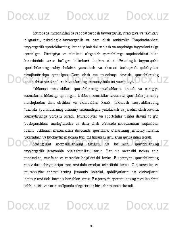 Musobaqa mezosikllarida raqobatbardosh tayyorgarlik, strategiya va taktikani
o‘rganish,   psixologik   tayyorgarlik   va   dam   olish   muhimdir.   Raqobatbardosh
tayyorgarlik sportchilarning jismoniy holatini saqlash va raqobatga tayyorlanishiga
qaratilgan.   Strategiya   va   taktikani   o‘rganish   sportchilarga   raqobatchilari   bilan
kurashishda   zarur   bo‘lgan   bilimlarni   taqdim   etadi.   Psixologik   tayyorgarlik
sportchilarning   ruhiy   holatini   yaxshilash   va   stressni   boshqarish   qobiliyatini
rivojlantirishga   qaratilgan.   Dam   olish   esa   musobaqa   davrida   sportchilarning
tiklanishiga yordam beradi va ularning jismoniy holatini yaxshilaydi.
Tiklanish   mezosikllari   sportchilarning   mushaklarini   tiklash   va   energiya
zaxiralarini tiklashga qaratilgan. Ushbu mezosikllar davomida sportchilar jismoniy
mashqlardan   dam   olishlari   va   tiklanishlari   kerak.   Tiklanish   mezosikllarining
tuzilishi  sportchilarning  umumiy  salomatligini   yaxshilash   va  jarohat   olish  xavfini
kamaytirishga   yordam   beradi.   Murabbiylar   va   sportchilar   ushbu   davrni   to‘g‘ri
boshqarishlari,   mashg‘ulotlar   va   dam   olish   o‘rtasida   muvozanatni   saqlashlari
lozim.   Tiklanish   mezosikllari   davomida   sportchilar   o‘zlarining   jismoniy   holatini
yaxshilash va kuchaytirish uchun turli xil tiklanish usullarini qo‘llashlari kerak.
Mashg‘ulot   mezosikllarining   tuzilishi   va   bo‘linishi   sportchilarning
tayyorgarlik   jarayonida   rejalashtirilishi   zarur.   Har   bir   mezosikl   uchun   aniq
maqsadlar,   vazifalar   va   metodlar   belgilanishi   lozim.   Bu   jarayon   sportchilarning
individual   ehtiyojlariga   mos   ravishda   amalga   oshirilishi   kerak.   O‘qituvchilar   va
murabbiylar   sportchilarning   jismoniy   holatini,   qobiliyatlarini   va   ehtiyojlarini
doimiy ravishda kuzatib borishlari zarur. Bu jarayon sportchilarning rivojlanishini
tahlil qilish va zarur bo‘lganda o‘zgarishlar kiritish imkonini beradi.
30