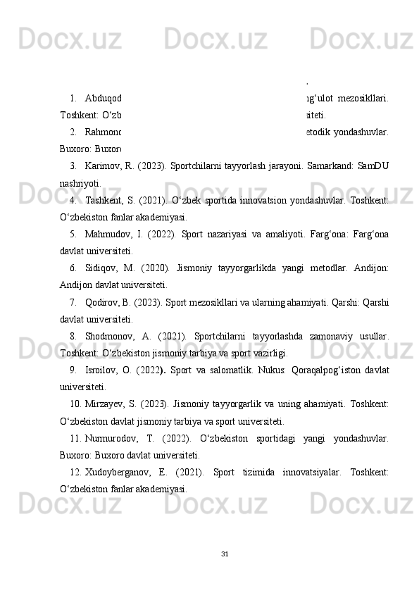 FOYDALANILGAN ADABIYOTLAR.
1. Abduqodirov,   A.   (2021).   Sport   tayyorgarligi   va   mashg‘ulot   mezosikllari .
Toshkent: O‘zbekiston davlat jismoniy tarbiya va sport universiteti.
2. Rahmonova, N. (2022).   Jismoniy tarbiya va sportda metodik yondashuvlar .
Buxoro: Buxoro davlat universiteti.
3. Karimov, R. (2023).   Sportchilarni tayyorlash jarayoni . Samarkand: SamDU
nashriyoti.
4. Tashkent,   S.   (2021).   O‘zbek   sportida   innovatsion   yondashuvlar .   Toshkent:
O‘zbekiston fanlar akademiyasi.
5. Mahmudov,   I.   (2022).   Sport   nazariyasi   va   amaliyoti .   Farg‘ona:   Farg‘ona
davlat universiteti.
6. Sidiqov,   M.   (2020).   Jismoniy   tayyorgarlikda   yangi   metodlar .   Andijon:
Andijon davlat universiteti.
7. Qodirov, B. (2023).  Sport mezosikllari va ularning ahamiyati . Qarshi: Qarshi
davlat universiteti.
8. Shodmonov,   A.   (2021).   Sportchilarni   tayyorlashda   zamonaviy   usullar .
Toshkent: O‘zbekiston jismoniy tarbiya va sport vazirligi.
9. Isroilov,   O.   (2022 ).   Sport   va   salomatlik .   Nukus:   Qoraqalpog‘iston   davlat
universiteti.
10. Mirzayev,   S.   (2023).   Jismoniy   tayyorgarlik   va   uning   ahamiyati .   Toshkent:
O‘zbekiston davlat jismoniy tarbiya va sport universiteti.
11. Nurmurodov,   T.   (2022).   O‘zbekiston   sportidagi   yangi   yondashuvlar .
Buxoro: Buxoro davlat universiteti.
12. Xudoyberganov,   E.   (2021).   Sport   tizimida   innovatsiyalar .   Toshkent:
O‘zbekiston fanlar akademiyasi.
31