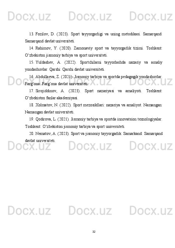 13. Fozilov,   D.   (2023).   Sport   tayyorgarligi   va   uning   metodikasi .   Samarqand:
Samarqand davlat universiteti.
14. Rahimov,   Y.   (2020).   Zamonaviy   sport   va   tayyorgarlik   tizimi .   Toshkent:
O‘zbekiston jismoniy tarbiya va sport universiteti.
15. Yuldashev,   A.   (2022).   Sportchilarni   tayyorlashda   nazariy   va   amaliy
yondashuvlar .  Qarshi: Qarshi davlat universiteti.
16. Abdullaeva, Z. (2021).  Jismoniy tarbiya va sportda pedagogik yondashuvlar .
Farg‘ona: Farg‘ona davlat universiteti.
17. Sirojiddinov,   A.   (2023).   Sport   nazariyasi   va   amaliyoti .   Toshkent:
O‘zbekiston fanlar akademiyasi.
18. Xolmatov, N. (2022).   Sport mezosikllari: nazariya va amaliyot . Namangan:
Namangan davlat universiteti.
19. Qodirova, L. (2021).  Jismoniy tarbiya va sportda innovatsion texnologiyalar .
Toshkent: O‘zbekiston jismoniy tarbiya va sport universiteti.
20. Nematov, A. (2023).  Sport va jismoniy tayyorgarlik . Samarkand: Samarqand
davlat universiteti.
32 