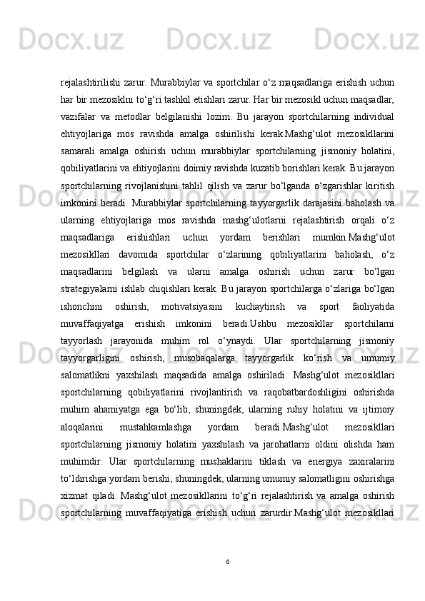 rejalashtirilishi  zarur. Murabbiylar va sportchilar o‘z maqsadlariga erishish uchun
har bir mezosiklni to‘g‘ri tashkil etishlari zarur. Har bir mezosikl uchun maqsadlar,
vazifalar   va   metodlar   belgilanishi   lozim.   Bu   jarayon   sportchilarning   individual
ehtiyojlariga   mos   ravishda   amalga   oshirilishi   kerak.Mashg‘ulot   mezosikllarini
samarali   amalga   oshirish   uchun   murabbiylar   sportchilarning   jismoniy   holatini,
qobiliyatlarini va ehtiyojlarini doimiy ravishda kuzatib borishlari kerak. Bu jarayon
sportchilarning   rivojlanishini   tahlil   qilish   va   zarur   bo‘lganda   o‘zgarishlar   kiritish
imkonini   beradi.   Murabbiylar   sportchilarning   tayyorgarlik   darajasini   baholash   va
ularning   ehtiyojlariga   mos   ravishda   mashg‘ulotlarni   rejalashtirish   orqali   o‘z
maqsadlariga   erishishlari   uchun   yordam   berishlari   mumkin.Mashg‘ulot
mezosikllari   davomida   sportchilar   o‘zlarining   qobiliyatlarini   baholash,   o‘z
maqsadlarini   belgilash   va   ularni   amalga   oshirish   uchun   zarur   bo‘lgan
strategiyalarni ishlab chiqishlari kerak. Bu jarayon sportchilarga o‘zlariga bo‘lgan
ishonchini   oshirish,   motivatsiyasini   kuchaytirish   va   sport   faoliyatida
muvaffaqiyatga   erishish   imkonini   beradi.Ushbu   mezosikllar   sportchilarni
tayyorlash   jarayonida   muhim   rol   o‘ynaydi.   Ular   sportchilarning   jismoniy
tayyorgarligini   oshirish,   musobaqalarga   tayyorgarlik   ko‘rish   va   umumiy
salomatlikni   yaxshilash   maqsadida   amalga   oshiriladi.   Mashg‘ulot   mezosikllari
sportchilarning   qobiliyatlarini   rivojlantirish   va   raqobatbardoshligini   oshirishda
muhim   ahamiyatga   ega   bo‘lib,   shuningdek,   ularning   ruhiy   holatini   va   ijtimoiy
aloqalarini   mustahkamlashga   yordam   beradi.Mashg‘ulot   mezosikllari
sportchilarning   jismoniy   holatini   yaxshilash   va   jarohatlarni   oldini   olishda   ham
muhimdir.   Ular   sportchilarning   mushaklarini   tiklash   va   energiya   zaxiralarini
to‘ldirishga yordam berishi, shuningdek, ularning umumiy salomatligini oshirishga
xizmat   qiladi.   Mashg‘ulot   mezosikllarini   to‘g‘ri   rejalashtirish   va   amalga   oshirish
sportchilarning   muvaffaqiyatiga   erishish   uchun   zarurdir.Mashg‘ulot   mezosikllari
6