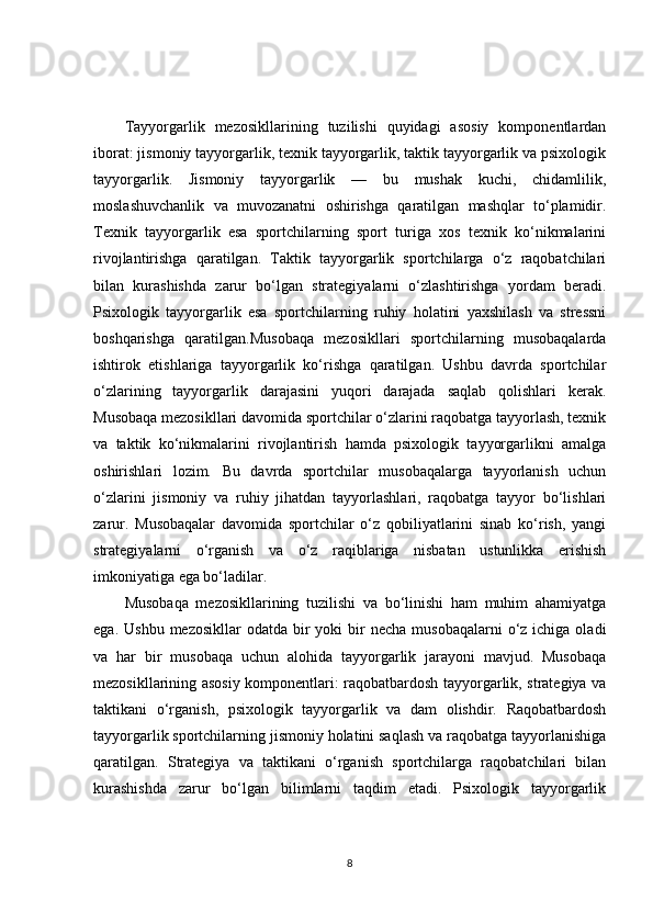 Tayyorgarlik   mezosikllarining   tuzilishi   quyidagi   asosiy   komponentlardan
iborat: jismoniy tayyorgarlik, texnik tayyorgarlik, taktik tayyorgarlik va psixologik
tayyorgarlik.   Jismoniy   tayyorgarlik   —   bu   mushak   kuchi,   chidamlilik,
moslashuvchanlik   va   muvozanatni   oshirishga   qaratilgan   mashqlar   to‘plamidir.
Texnik   tayyorgarlik   esa   sportchilarning   sport   turiga   xos   texnik   ko‘nikmalarini
rivojlantirishga   qaratilgan.   Taktik   tayyorgarlik   sportchilarga   o‘z   raqobatchilari
bilan   kurashishda   zarur   bo‘lgan   strategiyalarni   o‘zlashtirishga   yordam   beradi.
Psixologik   tayyorgarlik   esa   sportchilarning   ruhiy   holatini   yaxshilash   va   stressni
boshqarishga   qaratilgan.Musobaqa   mezosikllari   sportchilarning   musobaqalarda
ishtirok   etishlariga   tayyorgarlik   ko‘rishga   qaratilgan.   Ushbu   davrda   sportchilar
o‘zlarining   tayyorgarlik   darajasini   yuqori   darajada   saqlab   qolishlari   kerak.
Musobaqa mezosikllari davomida sportchilar o‘zlarini raqobatga tayyorlash, texnik
va   taktik   ko‘nikmalarini   rivojlantirish   hamda   psixologik   tayyorgarlikni   amalga
oshirishlari   lozim.   Bu   davrda   sportchilar   musobaqalarga   tayyorlanish   uchun
o‘zlarini   jismoniy   va   ruhiy   jihatdan   tayyorlashlari,   raqobatga   tayyor   bo‘lishlari
zarur.   Musobaqalar   davomida   sportchilar   o‘z   qobiliyatlarini   sinab   ko‘rish,   yangi
strategiyalarni   o‘rganish   va   o‘z   raqiblariga   nisbatan   ustunlikka   erishish
imkoniyatiga ega bo‘ladilar.
Musobaqa   mezosikllarining   tuzilishi   va   bo‘linishi   ham   muhim   ahamiyatga
ega.  Ushbu  mezosikllar  odatda  bir  yoki   bir   necha  musobaqalarni  o‘z  ichiga oladi
va   har   bir   musobaqa   uchun   alohida   tayyorgarlik   jarayoni   mavjud.   Musobaqa
mezosikllarining asosiy komponentlari: raqobatbardosh tayyorgarlik, strategiya va
taktikani   o‘rganish,   psixologik   tayyorgarlik   va   dam   olishdir.   Raqobatbardosh
tayyorgarlik sportchilarning jismoniy holatini saqlash va raqobatga tayyorlanishiga
qaratilgan.   Strategiya   va   taktikani   o‘rganish   sportchilarga   raqobatchilari   bilan
kurashishda   zarur   bo‘lgan   bilimlarni   taqdim   etadi.   Psixologik   tayyorgarlik
8