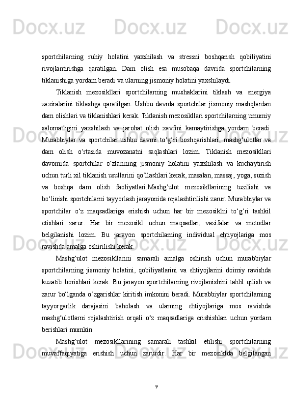 sportchilarning   ruhiy   holatini   yaxshilash   va   stressni   boshqarish   qobiliyatini
rivojlantirishga   qaratilgan.   Dam   olish   esa   musobaqa   davrida   sportchilarning
tiklanishiga yordam beradi va ularning jismoniy holatini yaxshilaydi.
Tiklanish   mezosikllari   sportchilarning   mushaklarini   tiklash   va   energiya
zaxiralarini   tiklashga   qaratilgan.   Ushbu   davrda   sportchilar   jismoniy   mashqlardan
dam olishlari va tiklanishlari kerak. Tiklanish mezosikllari sportchilarning umumiy
salomatligini   yaxshilash   va   jarohat   olish   xavfini   kamaytirishga   yordam   beradi.
Murabbiylar   va   sportchilar   ushbu   davrni   to‘g‘ri   boshqarishlari,   mashg‘ulotlar   va
dam   olish   o‘rtasida   muvozanatni   saqlashlari   lozim.   Tiklanish   mezosikllari
davomida   sportchilar   o‘zlarining   jismoniy   holatini   yaxshilash   va   kuchaytirish
uchun turli xil tiklanish usullarini qo‘llashlari kerak, masalan, massaj, yoga, suzish
va   boshqa   dam   olish   faoliyatlari.Mashg‘ulot   mezosikllarining   tuzilishi   va
bo‘linishi sportchilarni tayyorlash jarayonida rejalashtirilishi zarur. Murabbiylar va
sportchilar   o‘z   maqsadlariga   erishish   uchun   har   bir   mezosiklni   to‘g‘ri   tashkil
etishlari   zarur.   Har   bir   mezosikl   uchun   maqsadlar,   vazifalar   va   metodlar
belgilanishi   lozim.   Bu   jarayon   sportchilarning   individual   ehtiyojlariga   mos
ravishda amalga oshirilishi kerak.
Mashg‘ulot   mezosikllarini   samarali   amalga   oshirish   uchun   murabbiylar
sportchilarning   jismoniy   holatini,   qobiliyatlarini   va   ehtiyojlarini   doimiy   ravishda
kuzatib   borishlari   kerak.   Bu   jarayon   sportchilarning   rivojlanishini   tahlil   qilish   va
zarur bo‘lganda o‘zgarishlar kiritish imkonini beradi. Murabbiylar sportchilarning
tayyorgarlik   darajasini   baholash   va   ularning   ehtiyojlariga   mos   ravishda
mashg‘ulotlarni   rejalashtirish   orqali   o‘z   maqsadlariga   erishishlari   uchun   yordam
berishlari mumkin.
Mashg‘ulot   mezosikllarining   samarali   tashkil   etilishi   sportchilarning
muvaffaqiyatiga   erishish   uchun   zarurdir.   Har   bir   mezosiklda   belgilangan
9 