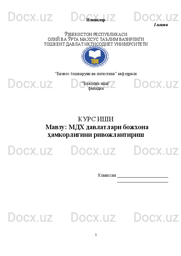 Иловалар 
1-илова
ЎЗБЕКИСТОН РЕСПУБЛИКАСИ 
ОЛИЙ ВА  Ў РТА МАХСУС ТАЪЛИМ ВАЗИРЛИГИ
ТОШКЕНТ ДАВЛАТ ИҚТИСОДИЁТ УНИВЕРСИТЕТИ
“ Бизнес бошкаруви  ва логистика”  кафедраси
“Божхона иши ” 
фанидан
КУРС ИШИ
Мавзу :   МДХ давлатлари божхона
ҳамкорлигини ривожлантириш
Комиссия  ________________________
________________________
1 