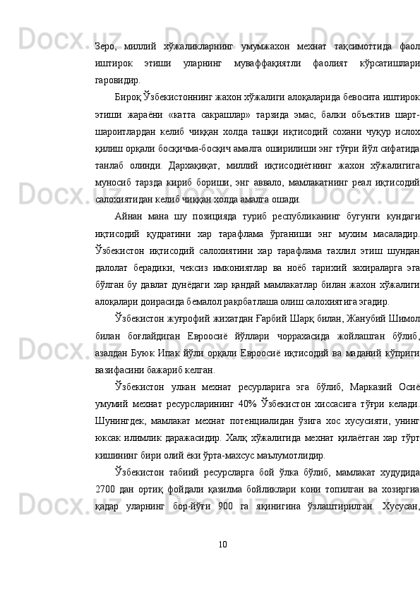 Зеро,   миллий   хўжаликларнинг   умумжахон   мехнат   тақсимоттида   фаол
иштирок   этиши   уларнинг   муваффақиятли   фаолият   кўрсатишлари
гаровидир.
Бироқ Ўзбекистоннинг жахон хўжалиги алоқаларида бевосита иштирок
этиши   жараёни   «катта   сакрашлар»   тарзида   эмас,   балки   объектив   шарт-
шароитлардан   келиб   чиққан   холда   ташқи   иқтисодий   сохани   чуқур   ислох
қилиш орқали босқичма-босқич амалга оширилиши энг тўғри йўл сифатида
танлаб   олинди.   Дархақиқат,   миллий   иқтисодиётнинг   жахон   хўжалигига
муносиб   тарзда   кириб   бориши,   энг   аввало,   мамлакатнинг   реал   иқтисодий
салохиятидан келиб чиққан холда амалга ошади.
Айнан   мана   шу   позицияда   туриб   республиканинг   бугунги   кундаги
иқтисодий   қудратини   хар   тарафлама   ўрганиши   энг   мухим   масаладир.
Ўзбекистон   иқтисодий   салохиятини   хар   тарафлама   тахлил   этиш   шундан
далолат   берадики,   чексиз   имкониятлар   ва   ноёб   тари х ий   захираларга   эга
бўлган бу  давлат дунёдаги  хар  қандай мамлакатлар  билан жахон хўжалиги
алоқалари доирасида бемалол рақобатлаша олиш салохиятига эгадир.
Ўзбекистон жуғрофий жихатдан  Ғ арбий Шарқ билан, Жанубий Шимол
билан   боғлайдиган   Евроосиё   йўллари   чоррахасида   жойлашган   бўлиб,
азалдан   Буюк   Ипак   йўли   орқали   Евроосиё   иқтисодий   ва   маданий   кўприги
вазифасини бажариб келган.
Ўзбекистон   улкан   мехнат   ресурларига   эга   бўлиб,   Марказий   Осиё
умумий   мехнат   ресурсларининг   40%   Ўзбеки с тон   хиссасига   тўғри   келади.
Шунингдек,   мамлакат   мехнат   потенциалидан   ўзига   хос   хусусияти,   унинг
юксак   илимлик   даражасидир.   Халқ   хўжалигида   мехнат   қилаётган   хар   тўрт
кишининг бири олий ёки ўрта-махсус маълумотлидир.
Ўзбекистон   табиий   ресурсларга   бой   ўлка   бўлиб,   мамлакат   худудида
2700   дан   ортиқ   фойдали   қазилма   бойликлари   кони   топилган   ва   хозиргиа
қадар   уларнинг   бор-йўғи   900   га   яқинигина   ўзлаштирилган.   Хусусан,
10