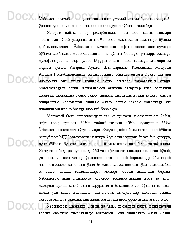 Ўзбекистон   қазиб   олинадиган   олтиннинг   умумий   хажми   бўйича   дунёда   8-
ўринни, уни ахоли жон бошига ишлаб чиқариш бўйича эгаллайди.
Хозирги   пайтга   қадар   республикада   30га   яқин   олтин   конлари
аниқланган бўлиб, уларнинг атиги 9 тасидан мамлакат манфаатлари йўлида
фойдаланилмоқда.   Ўзбекистон   олтинининг   сифати   жахон   стандартлари
бўйича   олий  навга   мос   келганлиги   бож,  сўнгги   йилларда   уч   карра   халқаро
мукофотларга   сазовор   бўлди.   Мурунтовдаги   олтин   конлари   миқдори   ва
сифати   бўйича   Америка   Қ ўшма   Штатларидаги   Колондайк,   Жанубий
Африка   Республикасидаги   Витватерсранд,   Хиндистондаги   Колар   сингари
жа ҳ оннинг   энг   йирик   конлари   билан   бемалол   рақобатлаша   олади.
Мамалакатдаги   олтин   захираларини   оқилона   тасарруф   этиб,   ишончли
хорижий   хамкорлар   билан   олтин   савдоси   шартномаларини   кўплаб   амалга
ошираётган   Ўзбекистон   давлати   жахон   олтин   бозори   майдонида   энг
ишончли хамкор сифатида танилиб бормоқда.
Марказий   Осиё   минтақасидаги   газ   конденсати   захираларнинг   74%и,
нефт   захираларининг   31%и,   табиий   газнинг   40%и,   кўмирнинг   55%и
Ўзбеки с тон хиссасига тўғри келади. Хусусан, табиий газ қазиб олиш бўйича
республика МДХ мамлакатлари ичида 3-ўринни эгаллаш билан бир қаторда,
дунё   бўйича   бу   соханинг   етакчи   10   мамлакатининг   бири   хисобланади.
Хозирги   пайтда   республикада   150   та   нефт   ва   газ   конлари   топилган   бўлиб,
уларнинг   92   таси   устида   ўрганиши   ишлари   олиб   борилмоқда.   Газ   қариб
чиқариш хажми хозирнинг ўзидаёқ мамлакат эхтиёжини тўла таъминлайди
ва   газни   қўшни   мамлакатларга   экспорт   қилиш   имконини   беради.
Ўзбекистон   яқин   келажакда   хорижий   мамлакатлардан   нефт   ва   нефт
махсулотларини   сотиб   олиш   заруратидан   батамом   холи   бўлиши   ва   нефт
хамда   уни   қайта   ишлашдан   олинадиган   махсулотлар   хисобига   ташқи
савдода экспорт салохиятини янада орттириш имкониятига хам эга бўлади.
Ўзбекистон   Марказий   Осиёда   ва   МДХ   доирасида   пахта   етиштирувчи
асосий   мамлакат   хисобланади.   Марказий   Осий   давлатлари   жами   2   млн.
11 