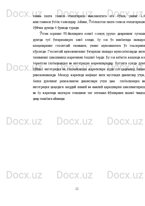 тонна   пахта   толаси   етиштириш   имкониятига   эга   бўлса,   унинг   1,4
млн.тоннаси ўзбек толасидир. Айнан, Ўзбекистон пахта толаси етиштириши
бўйчиа дунёда 4-ўринда туради.
Ўтган   асрнинг   90-йилларига   келиб   «совуқ   уруш»   даврининг   тугаши
дунёда   туб   ўзгаришларга   олиб   келди,   бу   эса   ўз   навбатида   халқаро
алоқаларнинг   геосиёсий   тизимига,   унинг   мувозанатига   ўз   таъсирини
кўрсатди. Геосиёсий мувозанатнинг ўзгариши халқаро муносабатларда янги
тизимнинг шаклланиш жараёнини бошлаб берди. Бу эса албатта жаҳонда юз
бераётган   глобализация   ва   интеграция   жараёнларидир.   Бугунги   кунда   дунё
бўйлаб   интеграция   ва   глобализация   жараёнлари   жуда   тез   қадамлар   билан
ривожланмоқда.   Мазкур   жараёнда   нафақат   янги   мустақил   давлатлар   учун,
балки   дунёнинг   ривожланган   давлатлари   учун   ҳам     глобализация   ва
интеграция   ҳақидаги   жиддий   илмий   ва   амалий   қарашларни  шакллантириш
ва   бу   жараёнда   иштирок   этишнинг   энг   оптимал   йўлларини   ишлаб   чиқиш
давр талабига айланди.  
12 