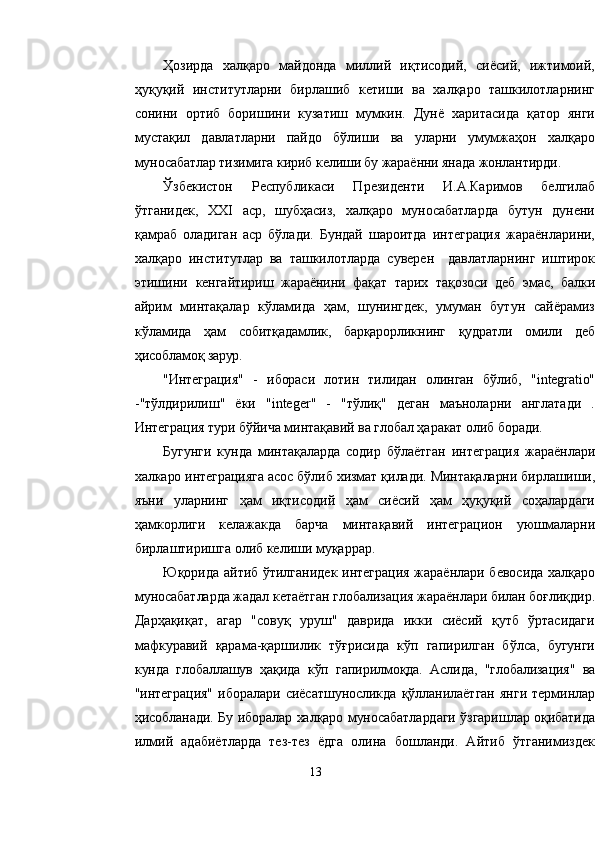 Ҳозирда   халқаро   майдонда   миллий   иқтисодий,   сиёсий,   ижтимоий,
ҳуқуқий   институтларни   бирлашиб   кетиши   ва   халқаро   ташкилотларнинг
сонини   ортиб   боришини   кузатиш   мумкин.   Дунё   харитасида   қатор   янги
мустақил   давлатларни   пайдо   бўлиши   ва   уларни   умумжаҳон   халқаро
муносабатлар тизимига кириб келиши бу жараённи янада жонлантирди.
Ўзбекистон   Республикаси   Президенти   И.А.Каримов   белгилаб
ўтганидек,   XXI   аср,   шубҳасиз,   халқаро   муносабатларда   бутун   дунени
қамраб   оладиган   аср   бўлади.   Бундай   шароитда   интеграция   жараёнларини,
халқаро   институтлар   ва   ташкилотларда   суверен     давлатларнинг   иштирок
этишини   кенгайтириш   жараёнини   фақат   тарих   тақозоси   деб   эмас,   балки
айрим   минтақалар   кўламида   ҳам,   шунингдек,   умуман   бутун   сайёрамиз
кўламида   ҳам   собитқадамлик,   барқарорликнинг   қудратли   омили   деб
ҳисобламоқ  зарур.
"Интеграция"   -   ибораси   лотин   тилидан   олинган   бўлиб,   "integratio"
- "тўлдирилиш"   ёки   "integer"   -   "тўлиқ"   деган   маъноларни   англатади   .
Интеграция тури бўйича минтақавий ва глобал ҳаракат олиб боради.
Бугунги   кунда   минтақаларда   содир   бўлаётган   интеграция   жараёнлари
халкаро интеграцияга асос бўлиб хизмат қилади. Минтақаларни бирлашиши,
яъни   уларнинг   ҳам   иқтисодий   ҳам   сиёсий   ҳам   ҳуқуқий   соҳалардаги
ҳамкорлиги   келажакда   барча   минтақавий   интеграцион   уюшмаларни
бирлаштиришга олиб келиши муқаррар.
Юқорида айтиб ўтилганидек интеграция жараёнлари бевосида халқаро
муносабатларда жадал кетаётган глобализация жараёнлари билан боғлиқдир.
Дарҳақиқат,   агар   "совуқ   уруш"   даврида   икки   сиёсий   қутб   ўртасидаги
мафкуравий   қарама-қаршилик   тўғрисида   кўп   гапирилган   бўлса,   бугунги
кунда   глобаллашув   ҳақида   кўп   гапирилмоқда.   Аслида,   "глобализация"   ва
"интеграция"   иборалари   сиёсатшуносликда   қўлланилаётган   янги   терминлар
ҳисобланади. Бу иборалар халқаро муносабатлардаги ўзгаришлар оқибатида
илмий   адабиётларда   тез-тез   ёдга   олина   бошланди.   Айтиб   ўтганимиздек
13