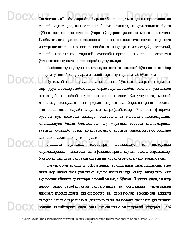 "интеграция"   - бу ўзаро бир-бирини тўлдириш, яъни давлатлар томонидан
сиёсий,   иқтисодий,   ижтимоий   ва   бошқа   соҳалардаги   ҳамкорликни   йўлга
қўйиш   орқали   бир-бирини   ўзаро   тўлдириш   деган   маънони   англатади.
Глобализация  - деганда, халқаро савдонинг жадаллашуви натижасида, янги
интеграциянинг   ривожланиши   оқибатида   жаҳондаги   иқтисодий,   ижтимоий,
сиёсий,   технологик,   маданий   муносабатларнинг   шаклан   ва   моҳиятан
ўзгаришини характерловчи жараён тушунилади .
Глобаллашув тушунчаси шу қадар янги ва оммавий бўлиши билан бир
қ аторда, у илмий доираларда жиддий тортишувларга сабаб бўлмоқда.
Бу   илмий   тортишувларни,   асосан   икки   йўналишга   ажратиш   мумкин.
Бир   гуруҳ   олимлар   глобаллашув   жараёнларини   ижобий   баҳолаб,   уни   жаҳон
иқтисодий   ва   сиёсий   тартибини   яхши   томонга   ўзгартиришга,   миллий
давлатлар   манфаатларини   умумлаштириш   ва   бирлаштиришга   хизмат
қиладиган   янги   жараён   сифатида   таърифлайдилар.   Уларнинг   фикрича,
бугунги   кун   воқелиги   халқаро   иқтисодий   ва   молиявий   алоқаларининг
жадаллашуви   билан   белгиланади.   Бу   жараёнда   миллий   давлатларнинг
таъсири   сусайиб,   бозор   муносабатлари   асосида   ривожланувчи   халқаро
савдонинг аҳамияти ортиб боради.
Иккинчи   йўналиш   вакиллари   глобаллашув   ва   интеграция
жараёнларининг   аҳамияти   ва   афзалликларига   шубҳа   билан   қарайдилар.
Уларнинг фикрича, глобализация ва интеграция мутлоқ янги жараён эмас.
Бугунги   кун  воқелиги,  XIX  асрнинг  воқелигидан  фарқ  қилмайди,   зеро
икки   аср   аввал   ҳам   дунёнинг   турли   нуқталарида   савдо   алоқалари   ёки
аҳолининг   кўчиши ҳолатлари доимий мавжуд бўлган. Шунинг учун, мазкур
илмий   оқим   тарафдорлари   глобализация   ва   интеграция   тушунчалари
либерал   йўналишдаги   иқтисодчилар   ва   сиёсатчилар   томонидан   мавжуд
халқаро   сиёсий   тартиботни   ўзгартириш   ва   ижтимоий   ҳаётдаги   давлатнинг
ролини   камайтириш   учун   олға   сурилаётган   мафкуравий   уйдирма 6
,   деб
6
 John Baylis. The Globalization of World Politics: An introduction to international relation. Oxford,  20157
14