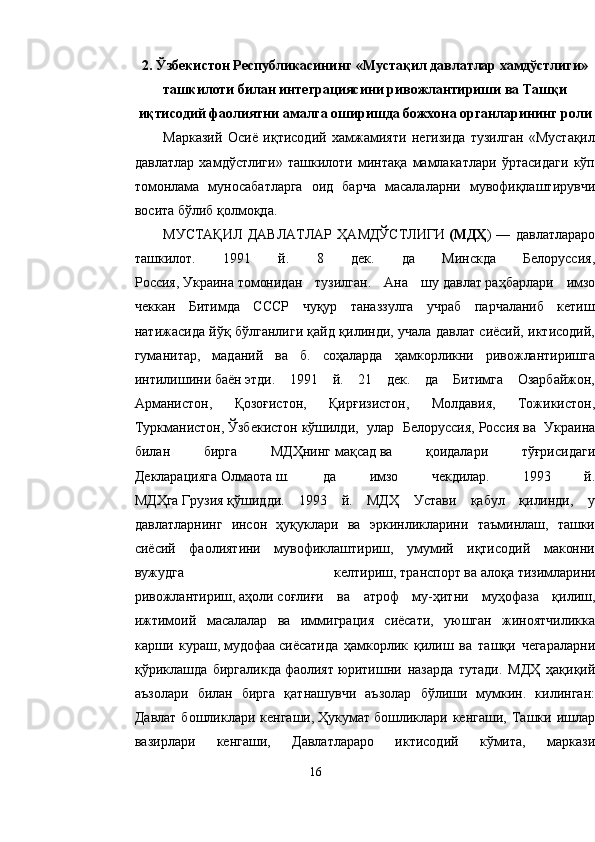 2. Ўзбекистон Республикасининг «Мустақил давлатлар хамдўстлиги»
ташкилоти билан интеграциясини ривожлантириши ва Ташқи
иқтисодий фаолиятни амалга оширишда божхона органларининг роли
Марказий   Осиё   иқтисодий   хамжамияти   негизида   тузилган   «Мустақил
давлатлар   хамдўстлиги»   ташкилоти   минтақа   мамлакатлари   ўртасидаги   кўп
томонлама   муносабатларга   оид   барча   масалаларни   мувофиқлаштирувчи
восита бўлиб қолмоқда.
МУСТАҚИЛ   ДАВЛАТЛАР   ҲАМДЎСТЛИГИ   (МДҲ )   —   давлатлараро
ташкилот.   1991   й.   8   дек.   да   Минскда   Белоруссия,
Россия,   Украина   томонидан   тузилган.   Ана   шу   давлат   раҳбарлари   имзо
чеккан   Битимда   СССР   чуқур   таназзулга   учраб   парчаланиб   кетиш
натижасида йўқ бўлганлиги қайд қилинди, учала давлат сиёсий, иктисодий,
гуманитар,   маданий   ва   б.   соҳаларда   ҳамкорликни   ривожлантиришга
интилишини   баён   этди.   1991   й.   21   дек.   да   Битимга   Озарбайжон,
Арманистон,   Қозоғистон,   Қирғизистон,   Молдавия,   Тожикистон,
Туркманистон,   Ўзбекистон   кўшилди,   улар   Белоруссия,   Россия   ва   Украина
билан   бирга   МДҲнинг   мақсад   ва   қоидалари   тўғрисидаги
Декларацияга   Олмаота   ш.   да   имзо   чекдилар.   1993   й.
МДҲга   Грузия   қўшидди.   1993   й.   МДҲ   Устави   қабул   қилинди,   у
давлатларнинг   инсон   ҳуқуклари   ва   эркинликларини   таъминлаш,   ташки
сиёсий   фаолиятини   мувофиклаштириш,   умумий   иқтисодий   маконни
вужудга   келтириш,   транспорт   ва   алоқа   тизимларини
ривожлантириш,   аҳоли   соғлиғи   ва   атроф   му-ҳитни   муҳофаза   қилиш,
ижтимоий   масалалар   ва   иммиграция   сиёсати,   уюшган   жиноятчиликка
карши   кураш,   мудофаа   сиёсатида   ҳамкорлик   қилиш   ва   ташқи   чегараларни
қўриклашда   биргаликда   фаолият   юритишни   назарда   тутади.   МДҲ   ҳақиқий
аъзолари   билан   бирга   қатнашувчи   аъзолар   бўлиши   мумкин.   килинган:
Давлат   бошликлари  кенгаши,   Ҳукумат   бошликлари   кенгаши,   Ташки   ишлар
вазирлари   кенгаши,   Давлатлараро   иктисодий   кўмита,   маркази
16