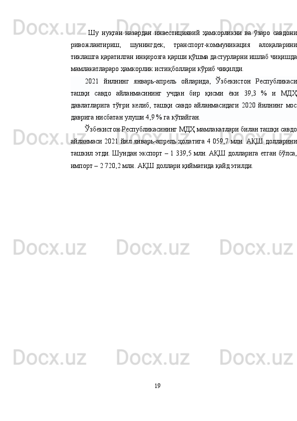Шу   нуқтаи   назардан   инвестициявий   ҳамкорликни   ва   ўзаро   савдони
ривожлантириш,   шунингдек,   транспорт-коммуникация   алоқаларини
тиклашга қаратилган инқирозга қарши қўшма дастурларни ишлаб чиқишда
мамлакатлараро ҳамкорлик истиқболлари кўриб чиқилди.
2021   йилнинг   январь-апрель   ойларида,   Ўзбекистон   Республикаси
ташқи   савдо   айланмасининг   учдан   бир   қисми   ёки   39,3   %   и   МДҲ
давлатларига   тўғри   келиб,   ташқи   савдо   айланмасидаги   2020   йилнинг   мос
даврига нисбатан улуши 4,9 % га кўпайган.
Ўзбекистон Республикасининг МДҲ мамлакатлари билан ташқи савдо
айланмаси 2021 йил январь-апрель ҳолатига 4 059,7 млн.   AҚШ долларини
ташкил этди. Шундан экспорт – 1 339,5 млн. AҚШ долларига етган бўлса,
импорт – 2 720,2 млн. AҚШ доллари қийматида қайд этилди.
19 