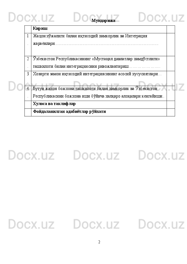 Мундарижа
Кириш
1
. Жа ҳ он хўжалиги билан иқтисодий хамкорлик  ва  Интеграция 
жараёнлари.................................................................................................
2
. Ўзбекистон Республикасининг «Мустақил давлатлар   хамдўстлиги» 
ташкилоти билан интеграциясини ривожлантириш………………….
3
. Хозирги замон иқтисодий интеграциясининг асосий хусусиятлари…
4
. Бутун жахон божхона ташкилоти билан хамкорлик ва  Ўзбекистон 
Республикасини божхона иши бўйича халқаро алоқалари кенгайиши..
Хулоса ва таклифлар
Фойдаланилган адабиётлар рўйхати
2 