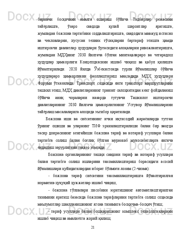 биринчи   босқичини   амалга   ошириш   бўйича   Тадбирлар   режасини
тайёрлашга,   ўзаро   савдода   қулай   шароитлар   яратишга,
жумладан   божхона   тартибини соддалаштиришга, савдодаги мавжуд истисно
ва   чекловларни,   хусусан   техник   тўсиқларни   бартараф   этишга   ҳамда
иштирокчи   давлатлар   ҳудудлари   ўртасидаги   алоқаларни   ривожлантиришга,
жумладан   МДҲнинг   2030   йилгача   бўлган   минтақалараро   ва   чегарадош
ҳудудлар   ҳамкорлиги   Концепциясини   ишлаб   чиқиш   ва   қабул   қилишга
йўналтирилади.   2020   йилда   Ўзбекистонда   турли   йўналишлар   бўйича
ҳудудлараро   ҳамкорликни   фаоллаштириш   мақсадида   МДҲ   ҳудудлари
Форуми   ўтказилади.   Транспорт   соҳасида   янги   транспорт   маршрутларини
ташкил этиш, МДҲ давлатларининг транзит салоҳиятидан кенг фойдаланиш
бўйича   аниқ   чораларни   назарда   тутувчи   Ташкилот   иштирокчи
давлатларининг   2030   йилгача   ҳамкорлигининг   Устувор   йўналишларини
тайёрлаш масалаларига алоҳида эътибор қаратилади.
Божхона   иши   ва   сиёсатининг   ички   иқтисодий   жараёнларда   тутган
ўрнинг   ошиши   ва   уларнинг   ТИФ   эркинлаштирилиши   билан   бир   вақтда
тасир   доирасининг   кенгайиши   божхона   тариф   ва   нотариф   усуллари   билан
тартибга   солиш   билан   боғлиқ   бўлган   мураккаб   муносабатларга   янгича
ёндашиш зарурлигини тақазо этмоқда.
Божхона   органларининг   ташқи   савдони   тариф   ва   нотариф   усуллари
билан   тартибга   солиш   ишларини   такомиллаштириш   борасидаги   асосий
йўналишлари қуйидагилардан иборат бўлмоғи лозим (2-чизма):
-   божхона   тариф   сиёсатини   такомиллаштиришга   йўналтирилган
норматив-ҳуқуқий ҳужжатлар ишлаб чиқиш;
-   божхона   тўловлари   хисобини   юритишнинг   автоматлаштирилган
тизимини яратиш базасида божхона тарифларини тартибга солиш соҳасида
маълумотлар шаклланишининг ягона тизимига босқичма-босқич ўтиш;
-   тариф   усуллари   билан   бошқаришнинг   комплекс   технологияларини
ишлаб чиқиш ва амалиётга жорий қилиш;
21