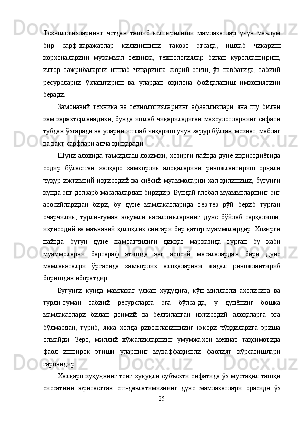Технологияларнинг   четдан   ташиб   келтирилиши   мамлакатлар   учун   маълум
бир   сарф-харажатлар   қилинишини   тақозо   этсада,   ишлаб   чиқариш
корхоналарини   мукаммал   техника,   технологиялар   билан   қуроллантириш,
илғор   тажрибаларни   ишлаб   чиқаришга   жорий   этиш,   ўз   навбатида,   табиий
ресурсларни   ўзлаштириш   ва   улардан   оқилона   фойдаланиш   имкониятини
беради. 
Замонавий   техника   ва   технологияларнинг   афзалликлари   яна   шу   билан
хам характерланадики, бунда ишлаб чиқариладиган махсулотларнинг сифати
тубдан ўзгаради ва уларни ишлаб чиқариш учун зарур бўлган мехнат, маблағ
ва вақт сарфлари анча қисқаради. 
Шуни алохида таъкидлаш лозимки, хозирги пайтда дунё иқтисодиётида
содир   бўлаётган   халқаро   хамкорлик   алоқаларини   ривожлантириш   орқали
чуқур ижтимоий-иқтисодий ва сиёсий муаммоларни хал қилиниши, бугунги
кунда энг долзарб масалалардан биридир. Бундай глобал муаммоларнинг энг
асосийларидан   бири,   бу   дунё   мамлакатларида   тез-тез   рўй   бериб   турган
очарчилик,   турли-туман   юқумли   касалликларнинг   дунё   бўйлаб   тарқалиши,
иқтисодий ва маънавий қолоқлик сингари бир қатор муаммолардир. Хозирги
пайтда   бутун   дунё   жамоатчилиги   диққат   марказида   турган   бу   каби
муаммоларни   бартараф   этишда   энг   асосий   масалалардан   бири   дунё
мамлакаталри   ўртасида   хамкорлик   алоқаларини   жадал   ривожлантириб
боришдан иборатдир.
Бугунги   кунда   мамлакат   улкан   худудига,   кўп   миллатли   ахолисига   ва
турли-туман   табиий   ресурсларга   эга   бўлса-да,   у   дунёнинг   бошқа
мамлакатлари   билан   доимий   ва   белгиланган   иқтисодий   алоқаларга   эга
бўлмасдан,   туриб,   якка   холда   ривожланишнинг   юқори   чўққиларига   эриша
олмайди.   Зеро,   миллий   хўжаликларнинг   умумжахон   мехнат   тақсимотида
фаол   иштирок   этиши   уларнинг   муваффақиятли   фаолият   кўрсатишлари
гаровидир.
Халқаро хуқуқнинг тенг хуқуқли субъекти сифатида ўз мустақил ташқи
сиёсатини   юритаётган   ёш-давлатимизнинг   дунё   мамлакатлари   орасида   ўз
25
