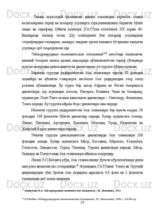 Ташқи   иқтисодий   фаолиятни   давлат   томонидан   тартибга   солиш
воситаларини   тариф   ва   нотариф   усулларга   туркумланишини   биринчи   бўлиб
савдо   ва   тарифлар   бўйича   келишув   (ГАТТ)ни   котибияти   ХХ   асрни   60-
йилларида   таклиф   этган.   Шу   келишувни   ўзи   нотариф   усулларини
«тарифлардан ташқарии, халқаро савдони эркин оқимига тўсқинлик қилувчи
усуллар» деб таърифлаган эди.
“ Международные   экономические   отношения ” 13
  китобида   ёзилишича,
миллий   бозорни   химоя   қилиш   мақсадида   қўлланилаётган   тариф   тўсиқлари
нуқтаи назаридан ривожланаётган давлатларни уч гурухга бўлиш мумкин:
Биринчи   гурухда   ундирилаётган   бож   ставкалари   одатда   50   фоиздан
ошмайди   ва   кўпинча   товарларга   нисбатан   бож   ундиришдан   озод   этиш
режими   қўлланилади.   Бу   гурах   бир   қатор   Африка   ва   Лотин   Америкаси
давлатлари,   шу   жумладан   Ангола,   Нигерия,   Боливия,   Чили   ва   бошқалар,
шунингдек Осиё-Тинч океани минтақ а си давлатлари – Сингапур, Филиппин,
Тонга киради. Бу гурухга айрим Форс давлатлари хам киради.
Иккинчи   гурухга   ундирилаётган   бож   ставкалари   бир   мунча   юқори,  50
фоиздан   100   фоизгача   бўлган   давлатлар   киради.   Булар   жумласига   Алжир,
Ливия,   Танзания,   Аргентина,   Бразилия,   Мексика,   Эрон,   Индонезия   ва
Жанубий Корея давлатлари киради.
Учинчи   гурухга   ривожланаётган   давлатларда   бож   ставкалари   100
фоиздан   ошади.   Булар   жумласига   М иср,   Ботсвана,   Марокко,   Колумбия,
Покистон,   Хиндистон,   Сурия,   Таиланд,   Туркия   давлатлари   киради.   Миср,
Эквадор ва Покистонда бож ставкалари  а йниқ са  юқоридир.
Лекин Э.П.Бабинга кўра, бож ставкасининг ўртача кўрсаткичлари доим
хам реал вазиятни акс эттирмайди. 14
 Жумладан, ГАТТнинг Токио ва Уругвай
давраларидан   сўнг   ўртача   бож   ундириш   даражаси   4,9   фоиз   ва   3   фоизгача
туширилди деб эълон қилинди.
13
  Авдокушин Н.А. «Международные экономические отношения»,- М., Экономика, 20 1 3.
14
 Э.П.Бабин «Международные экономические отношения», М., Экономика, 1996 г., 43-48 стр.
27