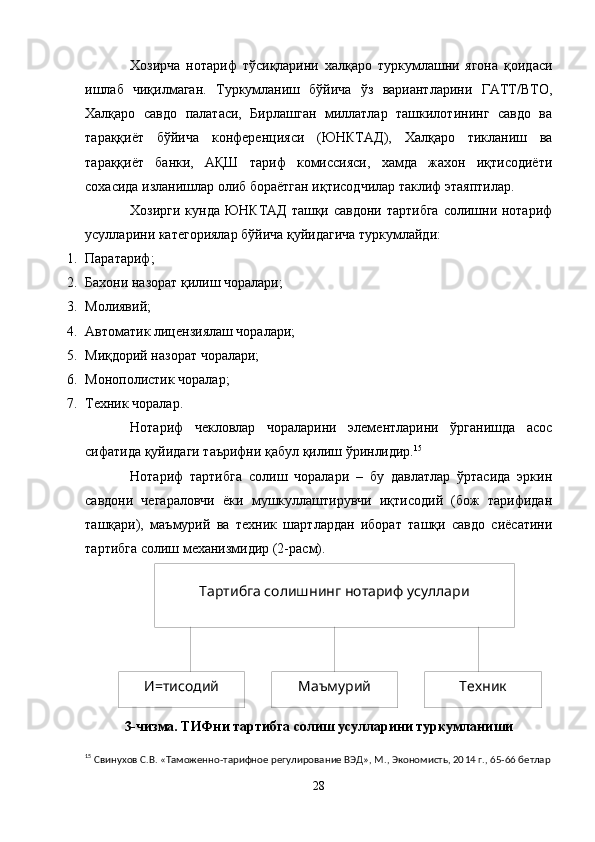Тартибга солишнинг нотариф усуллари
И=тисодий Маъмурий ТехникХозирча   нотариф   тўсиқларини   халқаро   туркумлашни   ягона   қоидаси
ишлаб   чиқилмаган.   Туркумланиш   бўйича   ўз   вариантларини   ГАТТ/ВТО,
Халқаро   савдо   палатаси,   Бирлашган   миллатлар   ташкилотининг   савдо   ва
тараққиёт   бўйича   конференцияси   (ЮНКТАД),   Халқаро   тикланиш   ва
тараққиёт   банки,   АҚШ   тариф   комиссияси,   хамда   жахон   иқтисодиёти
сохасида изланишлар олиб бораётган иқтисодчилар таклиф этаяптилар.
Хозирги кунда ЮНКТАД ташқи савдони тартибга  солишни нотариф
усулларини категориялар бўйича қуйидагича туркумлайди:
1. Паратариф;
2. Бахони назорат қилиш чоралари;
3. Молиявий; 
4. Автоматик лицензиялаш чоралари;
5. Миқдорий назорат чоралари;
6. Монополистик чоралар;
7. Техник чоралар.
Нотариф   чекловлар   чораларини   элементларини   ўрганишда   асос
сифатида қуйидаги таърифни қабул қилиш ўринлидир. 15
Нотариф   тартибга   солиш   чоралари   –   бу   давлатлар   ўртасида   эркин
савдони   чегараловчи   ёки   мушкуллаштирувчи   иқтисодий   (бож   тарифидан
ташқари),   маъмурий   ва   техник   шартлардан   иборат   ташқи   савдо   сиёсатини
тартибга солиш механизмидир (2-расм).
3-чизма . ТИФни тартибга солиш усулларини туркумланиши
15
 Свинухов С.В. «Таможенно-тарифное регулирование ВЭД», М., Экономисть, 20 1 4 г., 65-66 бетлар
28