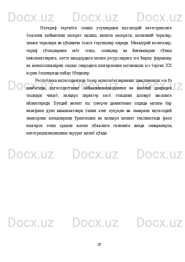 Нотариф   тартибга   солиш   усулларини   иқтсиодий   категориясига
божхона   қийматини   назорат   қилиш,   валюта   назорати,   молиявий   чоралар,
химоя чоралари ва қўшимча божга тортишлар киради. Маъмурий воситалар,
тариф   тўсиқларини   забт   этиш,   солиқлар   ва   йиғимларни   тўлаш
имкониятларига,   катта   миқдордаги   молия   ресурсларига   эга   йирик  фирмалар
ва   монополияларни   ташқи   савдодаги   иштирокини   активлаши   юз   берган   ХХ
асрни бошларида пайдо бўлдилар.
Республика иқтисодиётида бозор муносабатларининг шаклланиши эса ўз
навбатида,   иқтисодиётнинг   байналмилаллашувини   ва   миллий   доирадан
ташқари   чиқиб,   халқаро   характер   касб   этишини   долзарб   масалага
айлантиради.   Бундай   вазият   ёш   суверен   давлатимиз   олдида   мухим   бир
вазифани   дунё   мамлакатлари   билан   кенг   хуқуқли   ва   самарали   иқтисодий
хамкорлик   алоқаларини   ўрнатишни   ва   халқаро   мехнат   тақсимотида   фаол
иштирок   этиш   орқали   жахон   хўжалиги   тизимига   янада   самаралироқ
интеграциялашишини зарурат қилиб қўяди.
29