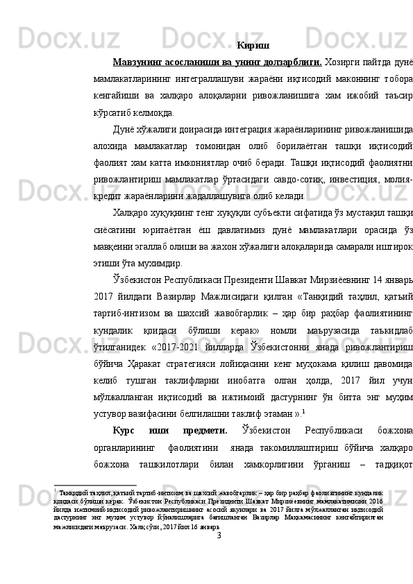 Кириш
Мавзунинг асосланиши ва унинг долзарблиги.  Хозирги пайтда дунё
мамлакатларининг   интеграллашуви   жараёни   иқтисодий   маконнинг   тобора
кенгайиши   ва   халқаро   алоқаларни   ривожланишига   хам   ижобий   таъсир
кўрсатиб келмоқда.
Дунё хўжалиги доирасида интеграция жараёнларининг ривожланишида
алохида   мамлакатлар   томонидан   олиб   борилаётган   ташқи   иқтисодий
фаолият  хам  катта имкониятлар очиб  беради.  Ташқи иқтисодий фаолиятни
ривожлантириш   мамлакатлар   ўртасидаги   савдо-сотиқ,   инвестиция,   молия-
кредит жараёнларини жадаллашувига олиб келади.
Халқаро хуқуқнинг тенг хуқуқли субъекти сифатида ўз мустақил ташқи
сиёсатини   юритаётган   ёш   давлатимиз   дунё   мамлакатлари   орасида   ўз
мавқеини эгаллаб олиши ва жахон хўжалиги алоқаларида самарали иштирок
этиши ўта мухимдир. 
Ўзбекистон Республикаси Президенти Шавкат Мирзиёевнинг 14 январь
2017   йилдаги   Вазирлар   Мажлисидаги   қилган   « Танқидий   таҳлил,   қатъий
тартиб-интизом   ва   шахсий   жавобгарлик   –   ҳар   бир   раҳбар   фаолиятининг
кундалик   қоидаси   бўлиши   керак »   номли   маърузасида   таъкидлаб
ўтилганидек   «2017-2021   йилларда   Ўзбекистонни   янада   ривожлантириш
бўйича   Ҳаракат   стратегияси   лойиҳасини   кенг   муҳокама   қилиш   давомида
келиб   тушган   таклифларни   инобатга   олган   ҳолда,   2017   йил   учун
мўлжалланган   иқтисодий   ва   ижтимоий   дастурнинг   ўн   битта   энг   муҳим
устувор вазифасини белгилашни таклиф этаман ». 1
Курс   иши   предмети.   Ўзбекистон   Республикаси   божхона
органларининг     фаолиятини     янада   такомиллаштириш   бўйича   халқаро
божхона   ташкилотлари   билан   хамкорлигини   ўрганиш   –   тадқиқот
1
  Танқидий таҳлил, қатъий тартиб-интизом ва шахсий жавобгарлик – ҳар бир раҳбар фаолиятининг кундалик
қоидаси   бўлиши   керак .   Ўзбекистон   Республикаси   Президенти   Шавкат   Мирзиёевнинг   мамлакатимизни   2016
йилда   ижтимоий-иқтисодий   ривожлантиришнинг   асосий   якунлари   ва   2017   йилга   мўлжалланган   иқтисодий
дастурнинг   энг   муҳим   устувор   йўналишларига   бағишланган   Вазирлар   Маҳкамасининг   кенгайтирилган
мажлисидаги маърузаси .   Халқ сўзи, 2017 йил 16 январь
3