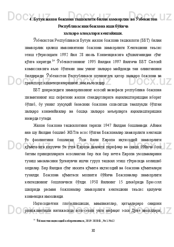 4.  Бутун жахон божхона ташкилоти билан хамкорлик  ва  Ўзбекистон
Республикасини божхона иши бўйича
халқаро алоқалари кенгайиши.
Ўзбекистон Республикаси Бутун жахон божхона ташкилоти (ББТ) билан
хамкорлик   қилиш   имкониятини   божхона   хамкорлиги   Кенгашини   таъсис
этиш   тўғрисидаги   1992   йил   28   июль   Конвенциясига   қўшилганидан   сўнг
қўлга   киритди. 16
  Ўзбекистоннинг   1995   йилдан   1997   йилгача   ББТ   Сиёсий
комиссиясига   аъзо   бўлгани   хам   унинг   халқаро   майдонда   тан   олингинини
билдиради.   Ўзбекистон   Республикаси   шунингдек   қатор   халқаро   божхона   ва
транспорт конвенцияларининг хам аъзосидир.
ББТ   доирасидаги   хамкорликнинг   асосий   вазифаси   республика   божхона
хизматининг   иш   сифатини   жахон   стандартларига   яқинлаштиришдан   иборат
бўлиб,   бу   унинг   хуқуқий   базасини   божхона   сохасигша   тааллуқли   бўлган
халқаро   конвенйиялар   ва   бошқа   халқаро   меъёрларга   яқинлаштиришни
назарда тутади.
Жахон   божхона   ташкилотини   тарихи   1947   йилдан   бошланади.   Айнан
ана шу йилдан бошлаб ЖБТга асос бўлган Божхоналар хамкорлиги кенгаши
ўз   фаолиятини   бошлаган.   Ўша   йили   Европа   иқтисодий   хамкорлиги
қўмитасига  кирувчи   ўн  учта  Европа  давлати   тарифлар   ва  савдо  бўйича  бош
битим   принципларига   асосланган   бир   ёки   бир   нечта   Европа   уюшмаларини
тузиш   масаласини   ўрганувчи   ишчи   гурух   ташкил   этиш   тўғрисида   келишиб
олдилар. Бир йилдан сўнг иккита қўмита иқтисодий ва божхона қўмиталари
тузилди.   Божхона   қўмитаси   мохияти   бўйича   Божхоналар   хамкорлиги
кенгашининг   бошловчиси   бўлди.   1950   йилнинг   15   декабрида   Брюссел
шахрида   расман   божхоналар   хамкорлиги   кенгашини   таъсис   қилувчи
конвенция имзоланди.
Иқтисодиётни   глобаллашиши,   мамлакатлар,   қитъалараро   савдони
ривожлантиши   натижасида   аста-секин   унга   нафақат   эски   Дунё   вакиллари,
16
  Ўзбекистон иқтисодий ахборотномаси, 2019-2020 й., № 1-№12
30