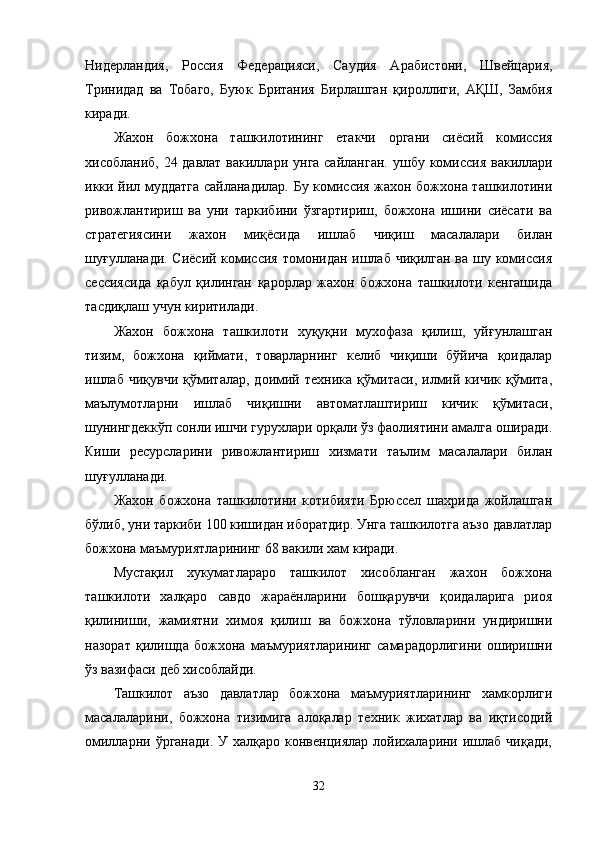 Нидерландия,   Россия   Федерацияси,   Саудия   Арабистони,   Швейцария,
Тринидад   ва   Тобаго,   Буюк   Британия   Бирлашган   қироллиги,   АҚШ,   Замбия
киради.
Жахон   божхона   ташкилотининг   етакчи   органи   сиёсий   комиссия
хисобланиб, 24 давлат вакиллари унга сайланган.   ушбу комиссия вакиллари
икки йил муддатга сайланадилар. Бу комиссия жахон божхона ташкилотини
ривожлантириш   ва   уни   таркибини   ўзгартириш,   божхона   ишини   сиёсати   ва
стратегиясини   жахон   миқёсида   ишлаб   чиқиш   масалалари   билан
шуғулланади. Сиёсий комиссия томонидан ишлаб чиқилган ва шу комиссия
сессиясида   қабул   қилинган   қарорлар   жахон   божхона   ташкилоти   кенгашида
тасдиқлаш учун киритилади.
Жахон   божхона   ташкилоти   хуқуқни   мухофаза   қилиш,   уйғунлашган
тизим,   божхона   қиймати,   товарларнинг   келиб   чиқиши   бўйича   қоидалар
ишлаб   чиқувчи   қўмиталар,   доимий   техника   қўмитаси,   илмий   кичик   қўмита,
маълумотларни   ишлаб   чиқишни   автоматлаштириш   кичик   қўмитаси,
шунингдеккўп сонли ишчи гурухлари орқали ўз фаолиятини амалга оширади.
Киши   ресурсларини   ривожлантириш   хизмати   таълим   масалалари   билан
шуғулланади.
Жахон   божхона   ташкилотини   котибияти   Брюссел   шахрида   жойлашган
бўлиб, уни таркиби 100 кишидан иборатдир. Унга ташкилотга аъзо давлатлар
божхона маъмуриятларининг 68 вакили хам киради.
Мустақил   хукуматлараро   ташкилот   хисобланган   жахон   божхона
ташкилоти   халқаро   савдо   жараёнларини   бошқарувчи   қоидаларига   риоя
қилиниши,   жамиятни   химоя   қилиш   ва   божхона   тўловларини   ундиришни
назорат   қилишда   божхона   маъмуриятларининг   самарадорлигини   оширишни
ўз вазифаси деб хисоблайди.
Ташкилот   аъзо   давлатлар   божхона   маъмуриятларининг   хамкорлиги
масалаларини,   божхона   тизимига   алоқалар   техник   жихатлар   ва   иқтисодий
омилларни ўрганади.   У халқаро  конвенциялар  лойихаларини  ишлаб чиқади,
32 