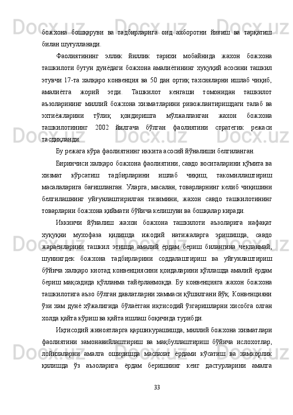 божхона   бошқаруви   ва   тадбирларига   оид   ахборотни   йиғиш   ва   тарқатиш
билан шуғулланади.
Фаолиятининг   эллик   йиллик   тарихи   мобайнида   жахон   божхона
ташкилоти   бутун   дунёдаги   божхона   амалиётининг   хуқуқий   асосини   ташкил
этувчи   17-та   халқаро   конвенция   ва   50   дан   ортиқ   тахсияларни   ишлаб   чиқиб,
амалиётга   жорий   этди.   Ташкилот   кенгаши   томонидан   ташкилот
аъзоларининг   миллий   божхона   хизматларини   ривожлантиришдаги   талаб   ва
эхтиёжларини   тўлиқ   қондиришга   мўлжалланган   жахон   божхона
ташкилотининг   2002   йилгача   бўлган   фаолиятини   стратегик   режаси
тасдиқланди.
Бу режага кўра фаолиятнинг иккита асосий йўналиши белгиланган.
Биринчиси халқаро божхона фаолиятини, савдо воситаларини қўмита ва
хизмат   кўрсатиш   тадбирларини   ишлаб   чиқиш,   такомиллаштириш
масалаларига   бағишланган.   Уларга,   масалан,   товарларнинг   келиб   чиқишини
белгилашнинг   уйғунлаштирилган   тизимини,   жахон   савдо   ташкилотининг
товарларни божхона қиймати бўйича келишуви ва бошқалар киради. 
Иккинчи   йўналиш   жахон   божхона   ташкилоти   аъзоларига   нафақат
хуқуқни   мухофаза   қилишда   ижодий   натижаларга   эришишда,   савдо
жараёнларини   ташкил   этишда   амалий   ёрдам   бериш   билангина   чекланмай,
шунингдек   божхона   тадбирларини   соддалаштириш   ва   уйғунлаштириш
бўйича халқаро киотад конвенциясини қоидаларини қўллашда амалий ёрдам
бериш   мақсадида   қўлланма   тайёрланмоқда.   Бу   конвенцияга   жахон   божхона
ташкилотига аъзо бўлган давлатларни хаммаси қўшилгани йўқ. Конвенцияни
ўзи хам  дунё хўжалигида  бўлаётган  иқтисодий ўзгаришларни хисобга  олган
холда қайта кўриш ва қайта ишлаш боқичида турибди.
Иқтисодий жиноятларга қаршикурашишда, миллий божхона хизматлари
фаолиятини   замонавийлаштириш   ва   мақбуллаштириш   бўйича   ислохотлар,
лойихаларни   амалга   оширишда   маслахат   ёрдами   кўсатиш   ва   хамкорлик
қилишда   ўз   аъзоларига   ёрдам   беришнинг   кенг   дастурларини   амалга
33