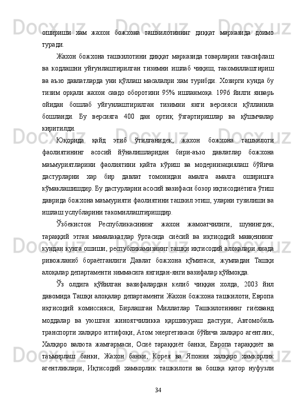 ошириши   хам   жахон   божхона   ташкилотининг   диққат   марказида   доимо
туради.
Жахон   божхона   ташкилотини   диққат   марказида   товарларни   тавсифлаш
ва   кодлашни   уйғунлаштирилган   тизимни   ишлаб   чиқиш,   такомиллаштириш
ва   аъзо   давлатларда   уни   қўллаш   масалалри   хам   турибди.   Хозирги   кунда   бу
тизим   орқали   жахон   савдо   оборотини   95%   ишланмоқа.   1996   йилги   январь
ойидан   бошлаб   уйғунлаштирилган   тизимни   янги   версияси   қўлланила
бошланди.   Бу   версияга   400   дан   ортиқ   ўзгартиришлар   ва   қўшмчалар
киритилди.
Юқорида   қайд   этиб   ўтилганидек,   жахон   божхона   ташкилоти
фаолиятининг   асосий   йўналишларидан   бири-аъзо   давлатлар   божхона
маъмуриятларини   фаолиятини   қайта   кўриш   ва   модернизациялаш   бўйича
дастурларни   хар   бир   давлат   томонидан   амалга   амалга   оширишга
кўмаклашишдир. Бу дастурларни асосий вазифаси бозор иқтисодиётига ўтиш
даврида божхона маъмурияти фаолиятини ташкил этиш, уларни тузилиши ва
ишлаш услубларини такомиллаштиришдир. 
Ўзбекистон   Республикасининг   жахон   жамоатчилиги,   шунингдек,
тараққий   этган   мамалакатлар   ўртасида   сиёсий   ва   иқтисодий   мавқеининг
кундан кунга ошиши, республикамизнинг ташқи иқтисодий алоқалари янада
ривожланиб   бораётганлиги   Давлат   божхона   қўмитаси,   жумладан   Ташқи
алоқалар департаменти зиммасига янгидан-янги вазифалар қўймоқда.
Ўз   олдига   қўйилган   вазифалардан   келиб   чиққан   холда,   2003   йил
давомида Ташқи алоқалар департаменти Жахон божхона ташкилоти, Европа
иқтисодий   комиссияси,   Бирлашган   Миллатлар   Ташкилотининг   гиёхванд
моддалар   ва   уюшган   жиноятчиликка   қаршикураш   дастури,   Автомобиль
транспорти халқаро иттифоқи, Атом энергетикаси  бўйича халқаро агентлик,
Халқаро   валюта   жамғармаси,   Осиё   тараққиёт   банки,   Европа   тараққиёт   ва
таъмирлаш   банки,   Жахон   банки,   Корея   ва   Япония   халқаро   хамкорлик
агентликлари,   Иқтисодий   хамкорлик   ташкилоти   ва   бошқа   қатор   нуфузли
34