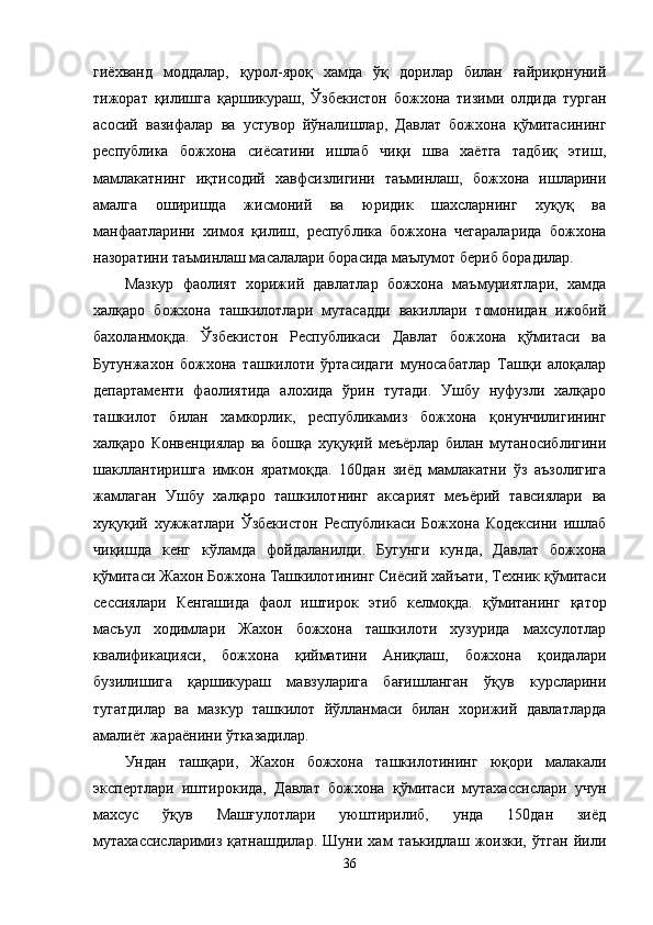 гиёхванд   моддалар,   қурол-яроқ   хамда   ўқ   дорилар   билан   ғайриқонуний
тижорат   қилишга   қаршикураш,   Ўзбекистон   божхона   тизими   олдида   турган
асосий   вазифалар   ва   устувор   йўналишлар,   Давлат   божхона   қўмитасининг
республика   божхона   сиёсатини   ишлаб   чиқи   шва   хаётга   тадбиқ   этиш,
мамлакатнинг   иқтисодий   хавфсизлигини   таъминлаш,   божхона   ишларини
амалга   оширишда   жисмоний   ва   юридик   шахсларнинг   хуқуқ   ва
манфаатларини   химоя   қилиш,   республика   божхона   чегараларида   божхона
назоратини таъминлаш масалалари борасида маълумот бериб борадилар. 
Мазкур   фаолият   хорижий   давлатлар   божхона   маъмуриятлари,   хамда
халқаро   божхона   ташкилотлари   мутасадди   вакиллари   томонидан   ижобий
бахоланмоқда.   Ўзбекистон   Республикаси   Давлат   божхона   қўмитаси   ва
Бутунжахон   божхона   ташкилоти   ўртасидаги   муносабатлар   Ташқи   алоқалар
департаменти   фаолиятида   алохида   ўрин   тутади.   Ушбу   нуфузли   халқаро
ташкилот   билан   хамкорлик,   республикамиз   божхона   қонунчилигининг
халқаро   Конвенциялар   ва   бошқа   хуқуқий   меъёрлар   билан   мутаносиблигини
шакллантиришга   имкон   яратмоқда.   160дан   зиёд   мамлакатни   ўз   аъзолигига
жамлаган   Ушбу   халқаро   ташкилотнинг   аксарият   меъёрий   тавсиялари   ва
хуқуқ и й   хужжатлари   Ўзбекистон   Республикаси   Божхона   Кодексини   ишлаб
чиқишда   кенг   кўламда   фойдаланилди.   Бугунги   кунда,   Давлат   божхона
қўмитаси Жахон Божхона Ташкилотининг Сиёсий хайъати, Техник қўмитаси
сессиялари   Кенгашида   фаол   иштирок   этиб   келмоқда.   қ ў митанинг   қатор
масъул   ходимлари   Жахон   божхона   ташкилоти   хузурида   махсулотлар
квалификацияси,   божхона   қийматини   Аниқлаш,   божхона   қоидалари
бузилишига   қаршикураш   мавзуларига   бағишланган   ўқув   курсларини
тугатдилар   ва   мазкур   ташкилот   йўлланмаси   билан   хорижий   давлатларда
амалиёт жараёнини ўтказадилар. 
Ундан   ташқари,   Жахон   божхона   ташкилотининг   юқори   малакали
экспертлари   иштирокида,   Давлат   божхона   қўмитаси   мутахассислари   учун
махсус   ўқув   Машғулотлари   уюштирилиб,   унда   150дан   зиёд
мутахассисларимиз   қатнашдилар.   Шуни   хам   таъкидлаш   жоизки,   ўтган   йили
36