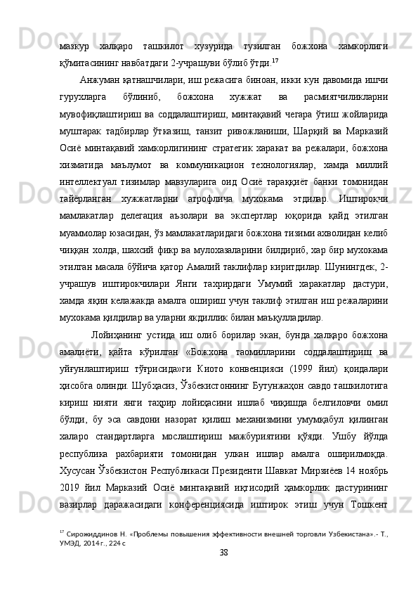 мазкур   халқаро   ташкилот   хузурида   тузилган   божхона   хамкорлиги
қўмитасининг навбатдаги 2-учрашуви бўлиб ўтди. 17
Анжуман қатнашчилари, иш режасига биноан, икки кун давомида ишчи
гурухларга   бўлиниб,   божхона   хужжат   ва   расмиятчиликларни
мувофиқлаштириш   ва   соддалаштириш,   минтақавий   чегара   ўтиш   жойларида
муштарак   тадбирлар   ўтказиш,   танзит   ривожланиши,   Шарқий   ва   Марказий
Осиё   минтақавий   хамкорлигининг   стратегик   харакат   ва   режалари,   божхона
хизматида   маълумот   ва   коммуникацион   технологиялар,   хамда   миллий
интеллектуал   тизимлар   мавзуларига   оид   Осиё   тараққиёт   банки   томонидан
тайёрланган   хужжатларни   атрофлича   мухокама   этдилар.   Иштирокчи
мамлакатлар   делегация   аъзолари   ва   экспертлар   юқорида   қайд   этилган
муаммолар юзасидан, ўз мамлакатларидаги божхона тизими ахволидан келиб
чиққан холда, шахсий фикр ва мулохазаларини билдириб, хар бир мухокама
этилган масала бўйича қатор Амалий таклифлар киритдилар. Шунингдек, 2-
учрашув   иштирокчилари   Янги   тахрирдаги   Умумий   харакатлар   дастури,
хамда яқин келажакда амалга ошириш учун таклиф этилган иш режаларини
мухокама қилдилар ва уларни якдиллик билан маъқулладилар.
Лойиҳанинг   устида   иш   олиб   борилар   экан,   бунда   халқаро   божхона
амалиёти,   қайта   кўрилган   «Божхона   таомилларини   соддалаштириш   ва
уйғунлаштириш   тўғрисида»ги   Киото   конвенцияси   (1999   йил)   қоидалари
ҳисобга олинди. Шубҳасиз, Ўзбекистоннинг Бутунжаҳон савдо ташкилотига
кириш   нияти   янги   таҳрир   лойиҳасини   ишлаб   чиқишда   белгиловчи   омил
бўлди,   бу   эса   савдони   назорат   қилиш   механизмини   умумқабул   қилинган
халаро   стандартларга   мослаштириш   мажбуриятини   қўяди.   Ушбу   йўлда
республика   рахбарияти   томонидан   улкан   ишлар   амалга   оширилмоқда.
Хусусан   Ўзбекистон Республикаси Президенти Шавкат Мирзиёев 14 ноябрь
2019   йил   Марказий   Осиё   минтақавий   иқтисодий   ҳамкорлик   дастурининг
вазирлар   даражасидаги   конференциясида   иштирок   этиш   учун   Тошкент
17
  Сирожиддинов   Н.  «Проблемы   повышения   эффективности  внешней  торговли   У збекистана».-  Т.,
УМЭД, 20 1 4 г., 224 с
38