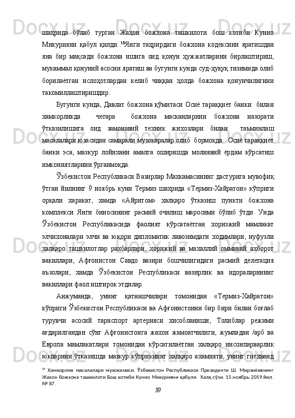 шаҳрида   бўлиб   турган   Жаҳон   божхона   ташкилоти   бош   котиби   Кунио
Микурияни   қабул   қилди. . 18
Янги   таҳрирдаги   божхона   кодексини   яратишдан
яна   бир   мақсади   божхона   ишига   оид   қонун   ҳужжатларини   бирлаштириш,
мукаммал қонуний асосни яратиш ва бугунги кунда суд-ҳуқуқ тизимида олиб
борилаётган   ислоҳотлардан   келиб   чиққан   ҳолда   божхона   қонунчилигини
такомиллаштиришдир.  
Бугунги кунда, Давлат  божхона қўмитаси Осиё тараққиёт  банки   билан
хамкорликда     чегара     божхона   масканларини   божхона   назорати
ўтказилишига   оид   замонавий   техник   жихозлари   билан     таъминлаш
масалалари юзасидан самарали музокаралар олиб  бормоқда.  Осиё тараққиёт
банки   эса,   мазкур   лойихани   амалга   оширишда   молиявий   ёрдам   кўрсатиш
имкониятларини ўрганмоқда.
Ўзбекистон Республикаси Вазирлар Махкамасининг дастурига мувофиқ
ўтган   йилнинг   9   ноябрь   куни   Термиз   шахрида   «Термиз-Хайратон»   кўприги
орқали   харакат,   хамда   «Айритом»   халқаро   ўтказиш   пункти   божхона
комплекси   Янги   биносининг   расмий   очилиш   маросими   бўлиб   ўтди.   Унда
Ўзбекистон   Республикасида   фаолият   кўрсатаётган   хоризжий   мамлакат
элчихоналари   элчи   ва   юқори   дипломатик   лавозимдаги   ходимлари,   нуфузли
халқаро   ташкилотлар   рахбарлари,   хорижий   ва   махаллий   оммавий   ахборот
вакиллари,   Афғонистон   Савдо   вазири   бошчилигидаги   расмий   делегация
аъзолари,   хамда   Ўзбекистон   Республикаси   вазирлик   ва   идораларининг
вакиллари фаол иштирок этдилар.
Анжуманда,   унинг   қатнашчилари   томонидан   «Термиз-Хайратон»
кўприги Ўзбекистон Республикаси ва Афғонистонни бир бири билан боғлаб
турувчи   асосий   тарнспорт   артерияси   хисобланиши,   Толиблар   режими
ағдарилгандан   сўнг   Афғонистонга   жахон   жамоатчилиги,   жумладан   /арб   ва
Европа   мамлакатлари   томонидан   кўрсатилаётган   халқаро   инсонпарварлик
юкларини   ўтказишда   мазкур   кўприкнинг   халқаро   ахамияти,   унинг   гиёхванд
18
  Хамкорлик   масалалари   мухокамаси.   Ўзбекистон   Республикаси   Президенти   Ш.   Мирзиёевнинг
Жахон божхона ташкилоти Бош котиби Кунио Микурияни қабули.  Халқ сўзи. 15 ноябрь 2019 йил.
№ 87.
39