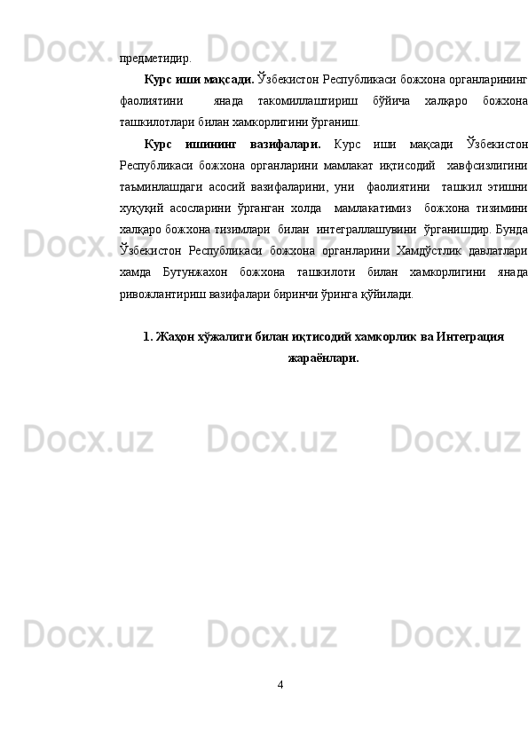 предметидир.
Курс иши мақсади.  Ўзбекистон Республикаси божхона органларининг
фаолиятини     янада   такомиллаштириш   бўйича   халқаро   божхона
ташкилотлари билан хамкорлигини ўрганиш.
Курс   ишининг   вазифалари.   Курс   иши   мақсади   Ўзбекистон
Республикаси   божхона   органларини   мамлакат   иқтисодий     хавфсизлигини
таъминлашдаги   асосий   вазифаларини,   уни     фаолиятини     ташкил   этишни
хуқуқий   асосларини   ўрганган   холда     мамлакатимиз     божхона   тизимини
халқаро божхона тизимлари  билан  интеграллашувини  ўрганишдир. Бунда
Ўзбекистон   Республикаси   божхона   органларини   Хамдўстлик   давлатлари
хамда   Бутунжахон   божхона   ташкилоти   билан   хамкорлигини   янада
ривожлантириш вазифалари биринчи ўринга қўйилади.
1.  Жа ҳ он хўжалиги билан иқтисодий хамкорлик  ва  Интеграция
жараёнлари.
4 