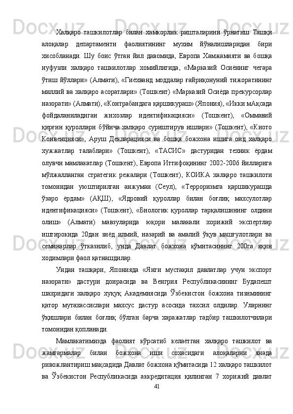 Халқаро   ташкилотлар   билан   хамкорлик   ришталарини   ўрнатиш   Ташқи
алоқалар   департаменти   фаолиятининг   мухим   йўналишларидан   бири
хисобланади.   Шу   боис   ўтган   йил   давомида,   Европа   Хамжамияти   ва   бошқа
нуфузли   халқаро   ташкилотлар   хомийлигида,   «Марказий   Осиёнинг   чегара
ўтиш   йўллари»   (Алмати),   «Гиёхванд   моддалар   ғайриқонуний   тижоратининг
миллий  ва  халқаро  асоратлари»   (Тошкент)   «Марказий   Осиёда  прекурсорлар
назорати» (Алмати), «Контрабандага қаршикураш» (Япония), «Икки мАқсада
фойдаланиладиган   жихозлар   идентификацияси»   (Тошкент),   «Оммавий
қирғин   қуроллари   бўйича   халқаро   суриштирув   ишлари»   (Тошкент),   «Киото
Конвенцияси»,   Аруш   Декларацияси   ва   бошқа   божхона   ишига   оид   халқаро
хужжатлар   талаблари»   (Тошкент),   «ТАСИС»   дастуридан   техник   ёрдам
олувчи  мамлакатлар  (Тошкент),  Европа  Иттифоқининг  2002-2006  йилларига
мўлжалланган   стратегик   режалари   (Тошкент),   КОИКА   халқаро   ташкилоти
томонидан   уюштирилган   анжуман   (Сеул),   «Терроризмга   қаршикурашда
ўзаро   ёрдам»   (АҚШ),   «Ядровий   қуроллар   билан   боғлиқ   махсулотлар
идентификацияси»   (Тошкент),   «Биологик   қуроллар   тарқалишининг   олдини
олиш»   (Алмати)   мавзуларида   юқори   малакали   хорижий   экспертлар
иштирокида   20дан   зиёд   илмий,   назарий   ва   амалий   ўқув   машғулотлари   ва
семинарлар   ўтказилиб,   унда   Давлат   божхона   қўмитасининг   200га   яқин
ходимлари фаол қатнашдилар. 
Ундан   ташқари,   Японияда   «Янги   мустақил   давлатлар   учун   экспорт
назорати»   дастури   доирасида   ва   Венгрия   Республикасининг   Будапешт
шахридаги   халқаро   хуқуқ   Академиясида   Ўзбекистон   божхона   тизимининг
қатор   мутахассислари   махсус   дастур   асосида   тахсил   олдилар.   Уларнинг
ўқишлари   билан   боғлиқ   бўлган   барча   харажатлар   тадбир   ташкилотчилари
томонидан қопланади.
Мамлакатимизда   фаолият   кўрсатиб   келаётган   халқаро   ташкилот   ва
жамғармалар   билан   божхона   иши   сохасидаги   алоқаларни   янада
ривожлантириш мақсадида Давлат божхона қўмитасида 12 халқаро ташкилот
ва   Ўзбекистон   Республикасида   аккредитация   қилинган   7   хорижий   давлат
41