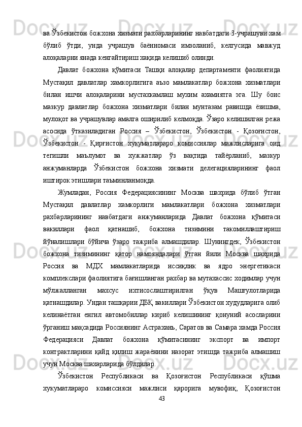 ва Ўзбекистон божхона хизмати рахбарларининг навбатдаги 3-учрашуви хам
бўлиб   ўтди,   унда   учрашув   баённомаси   имзоланиб,   келгусида   мавжуд
алоқаларни янада кенгайтириш хақида келишиб олинди.
Давлат   божхона   қўмитаси   Ташқи   алоқалар   департаменти   фаолиятида
Мустақил   давлатлар   хамкорлигига   аъзо   мамлакатлар   божхона   хизматлари
билан   ишчи   алоқаларини   мустахкамлаш   мухим   ахамиятга   эга.   Шу   боис
мазкур   давлатлар   божхона   хизматлари   билан   мунтазам   равишда   ёзишма,
мулоқот ва учрашувлар амалга оширилиб келмоқда. Ўзаро келишилган режа
асосида   ўтказиладиган   Россия   –   Ўзбекистон,   Ўзбекистон   -   Қозоғистон,
Ўзбекистон   -   Қирғистон   хукуматлараро   комиссиялар   мажлисларига   оид
тегишли   маълумот   ва   хужжатлар   ўз   вақтида   тайёрланиб,   мазкур
анжуманларда   Ўзбекистон   божхона   хизмати   делегацияларининг   фаол
иштирок этишлари таъминланмоқда. 
Жумладан,   Россия   Федерациясининг   Москва   шахрида   бўлиб   ўтган
Мустақил   давлатлар   хамкорлиги   мамлакатлари   божхона   хизматлари
рахбарларининг   навбатдаги   анжуманларида   Давлат   божхона   қўмитаси
вакиллари   фаол   қатнашиб,   божхона   тизимини   такомиллаштириш
йўналишлари   бўйича   ўзаро   тажриба   алмашдилар.   Шунингдек,   Ўзбекистон
божхона   тизимининг   қатор   намояндалари   ўтган   йили   Москва   шахрида
Россия   ва   МДХ   мамлакатларида   иссиқлик   ва   ядро   энергетикаси
комплекслари фаолиятига бағишланган рахбар ва мутахассис ходимлар учун
мўлжалланган   махсус   ихтисослаштирилган   ўқув   Машғулотларида
қатнашдилар. Ундан ташқарии ДБҚ вакиллари Ўзбекистон худудларига олиб
келинаётган   енгил   автомобиллар   кириб   келишининг   қонуний   асосларини
ўрганиш мақсадида Россиянинг Астрахань, Саратов ва Самара хамда Россия
Федерацияси   Давлат   божхона   қўмитасининг   экспорт   ва   импорт
контрактларини   қайд   қилиш   жараёнини   назорат   этишда   тажриба   алмашиш
учун Москва шахарларида бўлдилар.
Ўзбекистон   Республикаси   ва   Қозоғистон   Республикаси   қўшма
хукуматлараро   комиссияси   мажлиси   қарорига   мувофиқ,   Қозоғистон
43