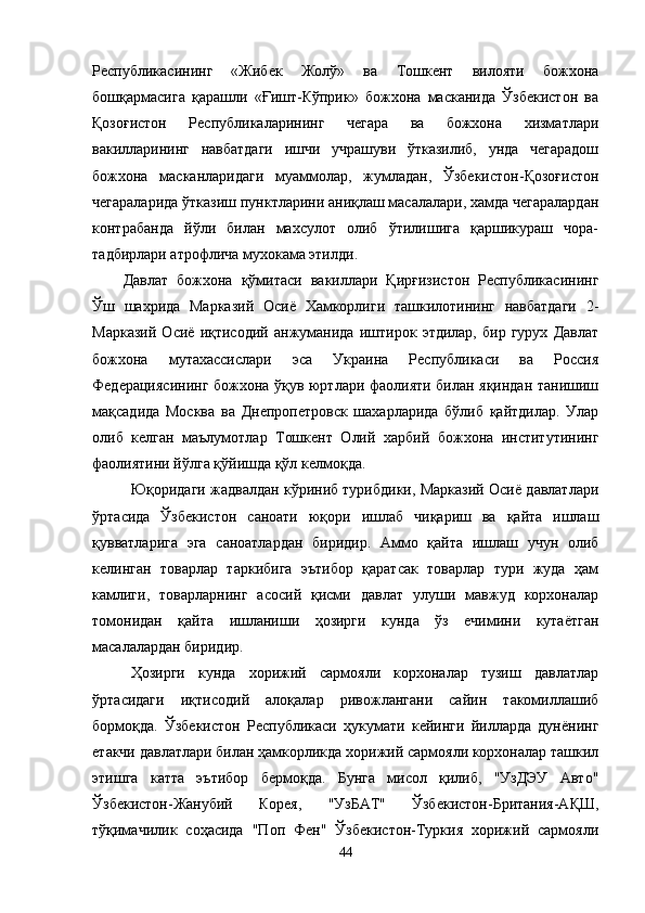 Республикасининг   «Жибек   Жолў»   ва   Тошкент   вилояти   божхона
бошқармасига   қарашли   «Ғишт-Кўприк»   божхона   масканида   Ўзбекистон   ва
Қозоғистон   Республикаларининг   чегара   ва   божхона   хизматлари
вакилларининг   навбатдаги   ишчи   учрашуви   ўтказилиб,   унда   чегарадош
божхона   масканларидаги   муаммолар,   жумладан,   Ўзбекистон-Қозоғистон
чегараларида ўтказиш пунктларини аниқлаш масалалари, хамда чегаралардан
контрабанда   йўли   билан   махсулот   олиб   ўтилишига   қаршикураш   чора-
тадбирлари атрофлича мухокама этилди.
Давлат   божхона   қўмитаси   вакиллари   Қирғизистон   Республикасининг
Ўш   шахрида   Марказий   Осиё   Хамкорлиги   ташкилотининг   навбатдаги   2-
Марказий   Осиё   иқтисодий   анжуманида   иштирок   этдилар,   бир   гурух   Давлат
божхона   мутахассислари   эса   Украина   Республикаси   ва   Россия
Федерациясининг божхона ўқув юртлари фаолияти билан яқиндан танишиш
мақсадида   Москва   ва   Днепропетровск   шахарларида   бўлиб   қайтдилар.   Улар
олиб   келган   маълумотлар   Тошкент   Олий   харбий   божхона   институтининг
фаолиятини йўлга қўйишда қўл келмоқда.
Юқоридаги жадвалдан кўриниб турибдики, Марказий Осиё давлатлари
ўртасида   Ўзбекистон   саноати   юқори   ишлаб   чиқариш   ва   қайта   ишлаш
қувватларига   эга   саноатлардан   биридир.   Аммо   қайта   ишлаш   учун   олиб
келинган   товарлар   таркибига   эътибор   қаратсак   товарлар   тури   жуда   ҳам
камлиги,   товарларнинг   асосий   қисми   давлат   улуши   мавжуд   корхоналар
томонидан   қайта   ишланиши   ҳозирги   кунда   ўз   ечимини   кутаётган
масалалардан биридир.
Ҳозирги   кунда   хорижий   сармояли   корхоналар   тузиш   давлатлар
ўртасидаги   иқтисодий   алоқалар   ривожлангани   сайин   такомиллашиб
бормоқда.   Ўзбекистон   Республикаси   ҳукумати   кейинги   йилларда   дунёнинг
етакчи давлатлари билан ҳамкорликда хорижий сармояли корхоналар ташкил
этишга   катта   эътибор   бермоқда.   Бунга   мисол   қилиб,   "УзДЭУ   Авто"
Ўзбекистон-Жанубий   Корея,   "УзБАТ"   Ўзбекистон-Британия-АҚШ,
тўқимачилик   соҳасида   "Поп   Фен"   Ўзбекистон-Туркия   хорижий   сармояли
44 