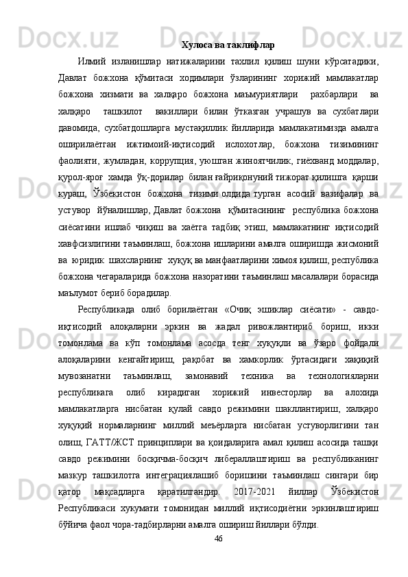 Хулоса ва таклифлар
Илмий   изланишлар   натижаларини   тахлил   қилиш   шуни   кўрсатадики,
Давлат   божхона   қўмитаси   ходимлари   ўзларининг   хорижий   мамлакатлар
божхона   хизмати   ва   халқаро   божхона   маъмуриятлари     рахбарлари     ва
халқаро     ташкилот     вакиллари   билан   ўтказган   учрашув   ва   сухбатлари
давомида,   сухбатдошларга   мустақиллик   йилларида   мамлакатимизда   амалга
оширилаётган   ижтимоий-иқтисодий   ислохотлар,   божхона   тизимининг
фаолияти,   жумладан,   коррупция,   уюшган   жиноятчилик,   гиёхванд   моддалар,
қурол-яроғ  хамда  ўқ-дорилар  билан ғайриқонуний тижорат қилишга  қарши
кураш,   Ўзбекистон   божхона   тизими олдида турган   асосий   вазифалар   ва
устувор     йўналишлар,   Давлат   божхона     қўмитасининг     республика   божхона
сиёсатини   ишлаб   чиқиш   ва   хаётга   тадбиқ   этиш,   мамлакатнинг   иқтисодий
хавфсизлигини таъминлаш, божхона ишларини амалга оширишда жисмоний
ва  юридик  шахсларнинг  хуқуқ ва манфаатларини химоя қилиш, республика
божхона чегараларида божхона назоратини таъминлаш масалалари борасида
маълумот бериб борадилар.
Республикада   олиб   борилаётган   «Очиқ   эшиклар   сиёсати»   -   савдо-
иқтисодий   алоқаларни   эркин   ва   жадал   ривожлантириб   бориш,   икки
томонлама   ва   кўп   томонлама   асосда   тенг   хуқуқли   ва   ўзаро   фойдали
алоқаларини   кенгайтириш,   рақобат   ва   хамкорлик   ўртасидаги   хақиқий
мувозанатни   таъминлаш,   замонавий   техника   ва   технологияларни
республикага   олиб   кирадиган   хорижий   инвесторлар   ва   алохида
мамлакатларга   нисбатан   қулай   савдо   режимини   шакллантириш,   халқаро
хуқуқий   нормаларнинг   миллий   меъёрларга   нисбатан   устуворлигини   тан
олиш,   ГАТТ/ЖСТ   принциплари   ва   қоидаларига   амал   қилиш   асосида   ташқи
савдо   режимини   босқичма-босқич   либераллаштириш   ва   республиканинг
мазкур   ташкилотга   интеграциялашиб   боришини   таъминлаш   сингари   бир
қатор   мақсадларга   қаратилгандир.   2017-2021   йиллар   Ўзбекистон
Республикаси   хукумати   томонидан   миллий   иқтисодиётни   эркинлаштириш
бўйича фаол чора-тадбирларни амалга ошириш йиллари бўлди.
46