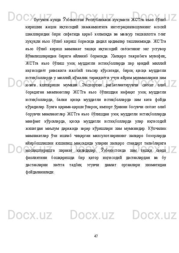 Бугунги   кунда   Ўзбекистон   Республикаси   хукумати   ЖСТга   аъзо   бўлиб
киришни   жаҳон   иқтисодий   хамжамиятига   интеграциялашувнинг   асосий
шаклларидан   бири   сифатида   қараб   келмоқда   ва   мазкур   ташкилотга   тенг
хуқуқли   аъзо   бўлиб   кириш   борасида   дадил   қадамлар   ташланмоқда.   ЖСТга
аъзо   бўлиб   кириш   мамлакат   ташқи   иқтисодий   сиёсатнинг   энг   устувор
йўналишларидан   бирига   айланиб   бормоқда.   Халқаро   тажрибага   мувофиқ,
ЖСТга   аъзо   бўлиш   узоқ   муддатли   истиқболларда   хар   қандай   миллий
иқтисодиёт   ривожига   ижобий   таъсир   кўрсатади,   бироқ   қисқа   муддатли
истиқболларда у миллий хўжалик тараққиёти  учун айрим  муаммоларни хам
юзага   келтириши   мумкин.   Экспортни   рағбатлантирувчи   сиёсат   олиб
борадиган   мамлакатлар   ЖСТга   аъзо   бўлишдан   нафақат   узоқ   муддатли
истиқболларда,   балки   қисқа   муддатли   истиқболларда   хам   ката   фойда
кўрадилар. Бунга қарама-қарши ўлароқ, импорт ўрнини босувчи сиёсат олиб
борувчи   мамлакатлар   ЖСТга   аъзо   бўлишдан   узоқ   муддатли   истиқболларда
манфаат   кўрсаларда,   қисқа   муддатли   истиқболларда   улар   иқтисодий
жихатдан   маълум   даражада   зарар   кўришлари   хам   мумкиндир.   Кўпчилик
мамлакатлар   ўзи   ишлаб   чиқарган   махсулотларининг   халқаро   бозорларда
айирбошлашни   яхшилаш   мақсадида   уларни   халқаро   стандарт   талабларига
мослаштиришга   харакат   қиладилар.   Ўзбекистонда   хам   ташқи   савдо
фаолиятини   бошқаришда   бир   қатор   иқтисодий   дастаклардан   ва   бу
дастакларни   хаётга   тадбиқ   этувчи   давлат   органлари   хизматидан
фойдаланилади.
47 